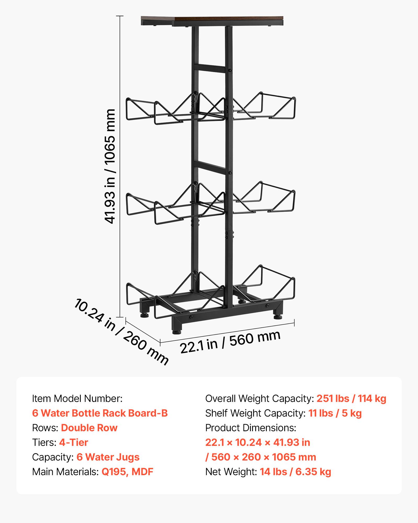 mm 1065 / in 41.93 10.24 in I mm 260 in I 560 22.1 mm

Item Model Number: 6 Water Bottle Rack Board-B

Rows: Double Row

Tiers: 4-Tier

Capacity: 6 Water Jugs

Main Materials: Q195, MDF

Overall Weight Capacity: 251 lbs / 114 kg

Shelf Weight Capacity: 11 lbs / 5 kg

Product Dimensions: 22.1 x 10.24 x 41.93 in / 560 x 260 x 1065 mm

Net Weight: 14 lbs / 6.35 kg