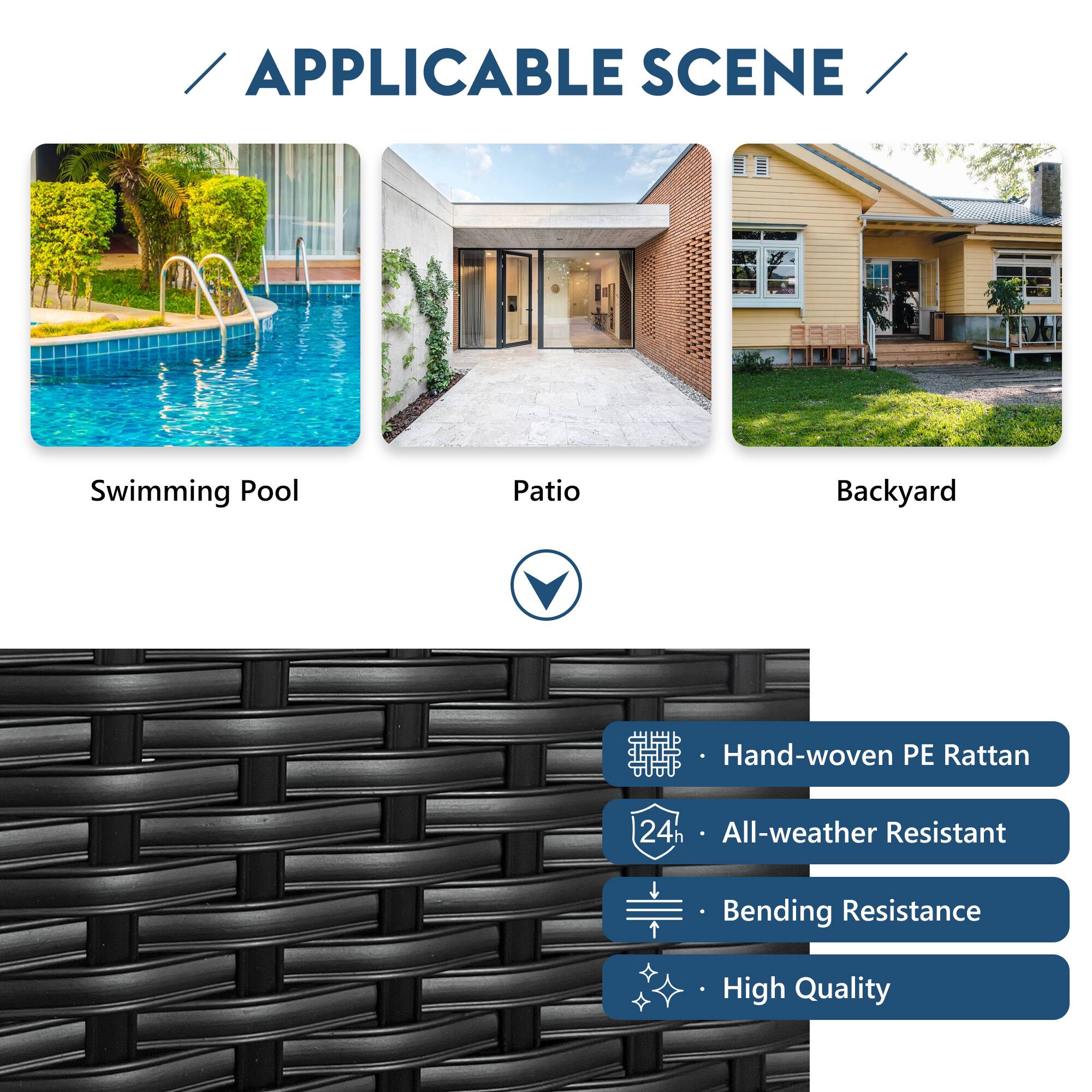 APPLICABLE SCENE

Swimming Pool  
Patio  
Backyard

- Hand-woven PE Rattan  
- All-weather Resistant  
- Bending Resistance  
- High Quality