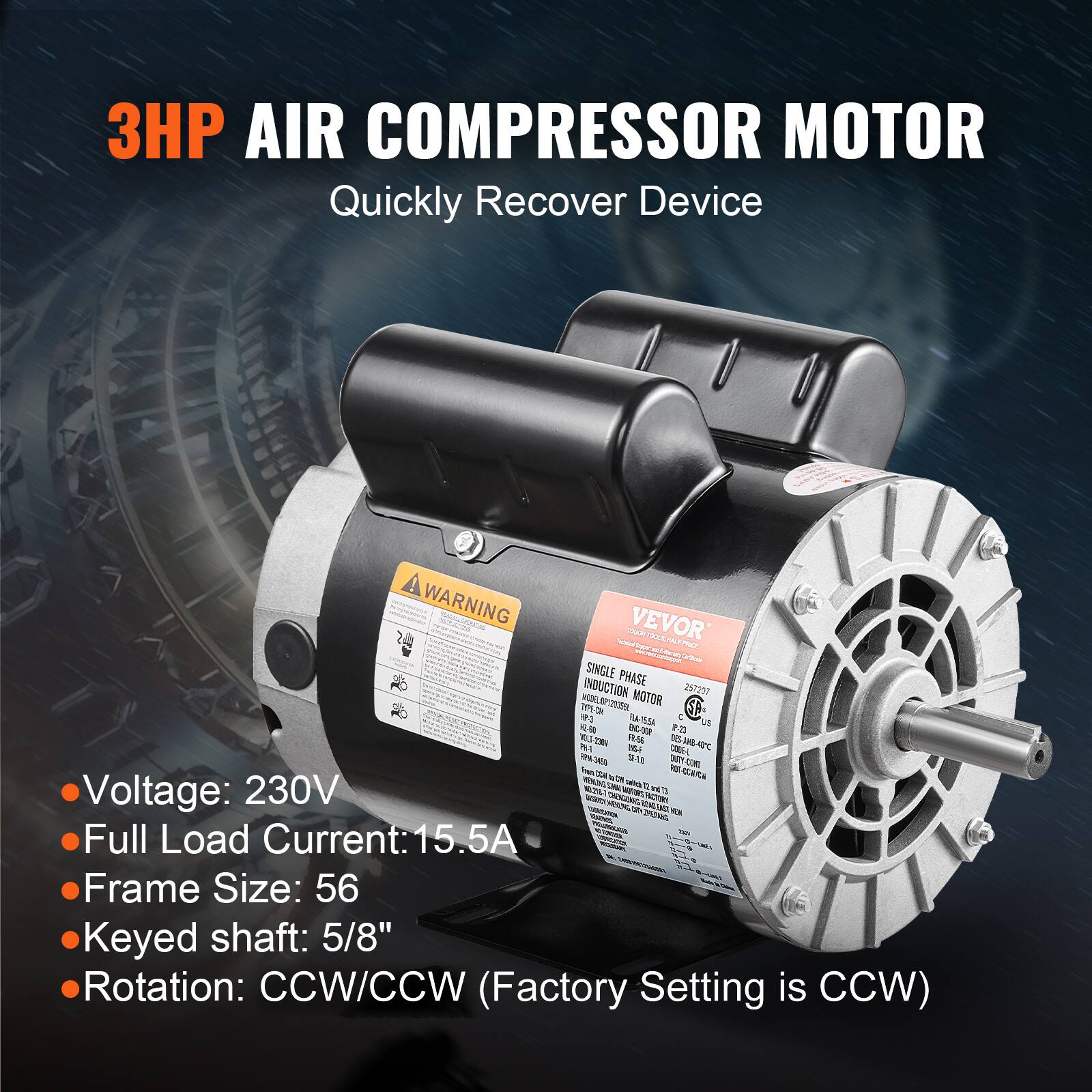 3HP AIR COMPRESSOR MOTOR  
Quickly Recover Device

WARNING

VEVOR

SINGLE PHASE  
INDUCTION MOTOR  
MODEL: OP12035BL  
TAPE-ON R1  
FLA-1554  
US  
22.9  
143-2504  
PM-1  
CODE-L  
PM  
3450

Voltage: 230V  
Full Load Current: 15.5A  
Frame Size: 56  
Keyed shaft: 5/8"  
Rotation: CCW/CCW (Factory Setting is CCW)