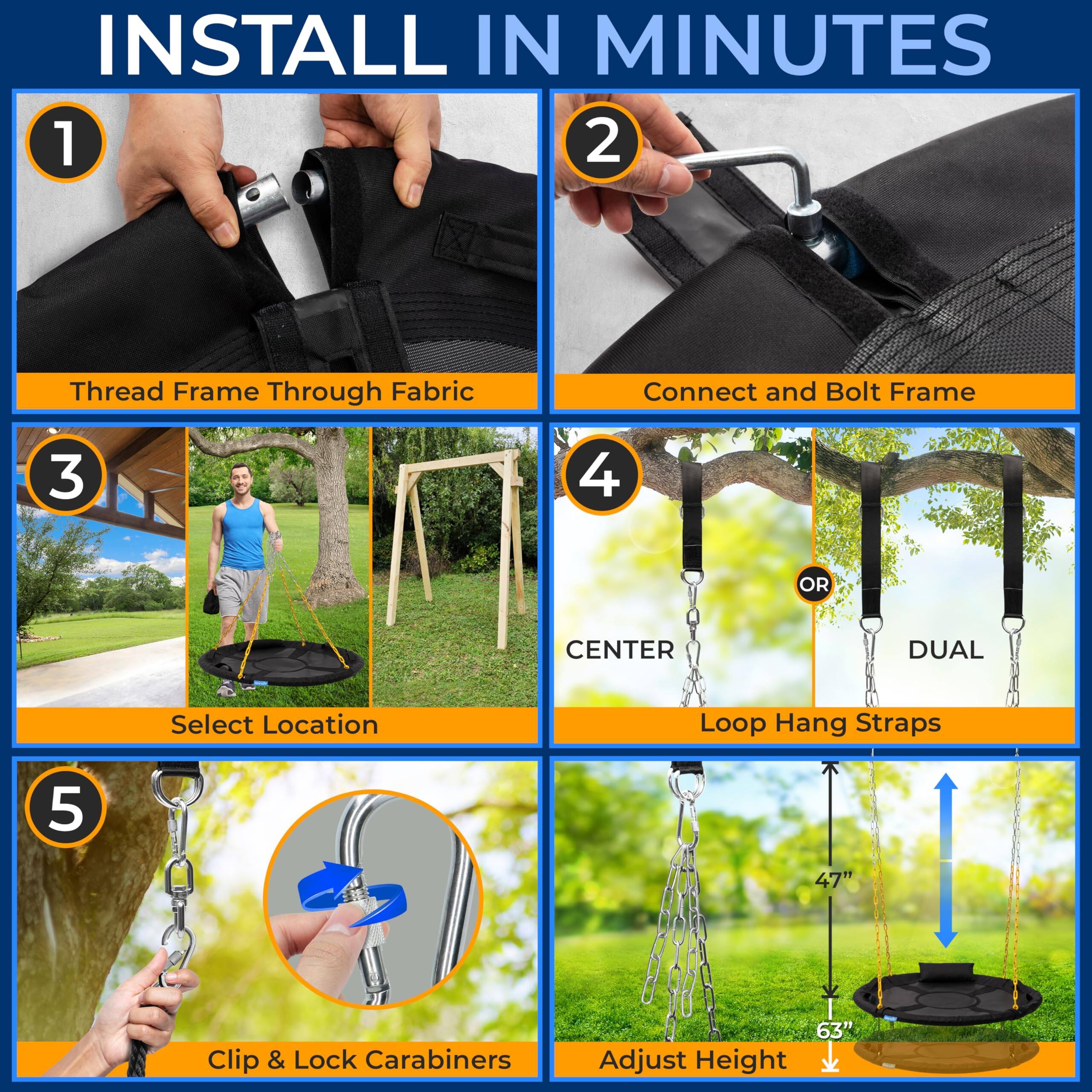 INSTALL IN MINUTES

1. Thread Frame Through Fabric
2. Connect and Bolt Frame
3. Select Location
4. Loop Hang Straps
   - CENTER
   - DUAL
5. Clip & Lock Carabiners

Adjust Height
- 47"
- 63"