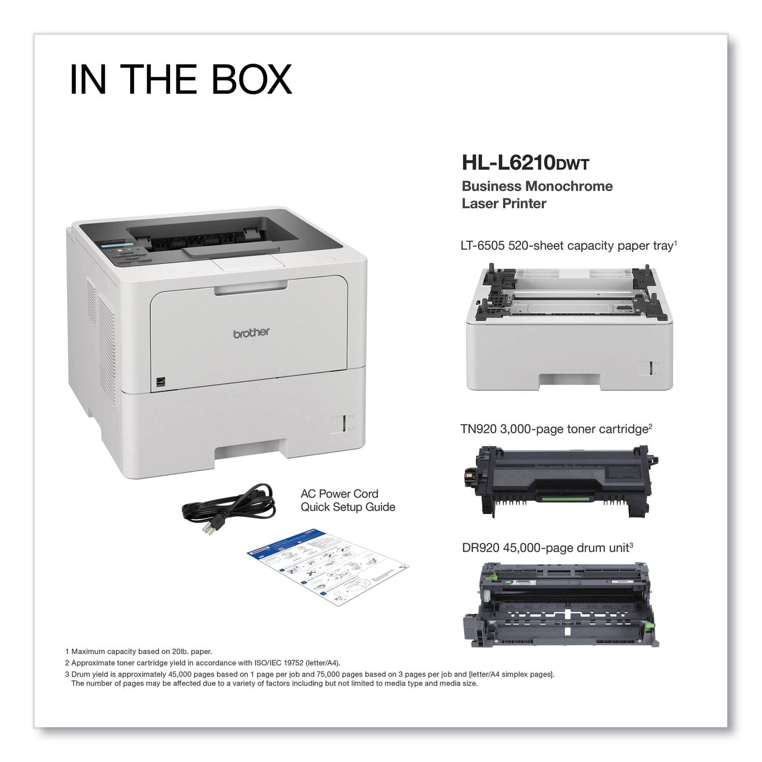IN THE BOX

HL-L6210DWT  
Business Monochrome Laser Printer

- LT-6505 520-sheet capacity paper tray¹
- TN920 3,000-page toner cartridge²
- DR920 45,000-page drum unit³
- AC Power Cord
- Quick Setup Guide

¹ Maximum capacity based on 2018 paper.
² Approximate toner cartridge yield in accordance with ISO/IEC 19752 (letter/A4).
³ Drum yield is approximately 45,000 pages based on 1 page per job and 75,000 pages based on 3 pages per job and letter/A4 simplex pages. The number of pages may be affected due to a variety of factors including but not limited to media type and media size.