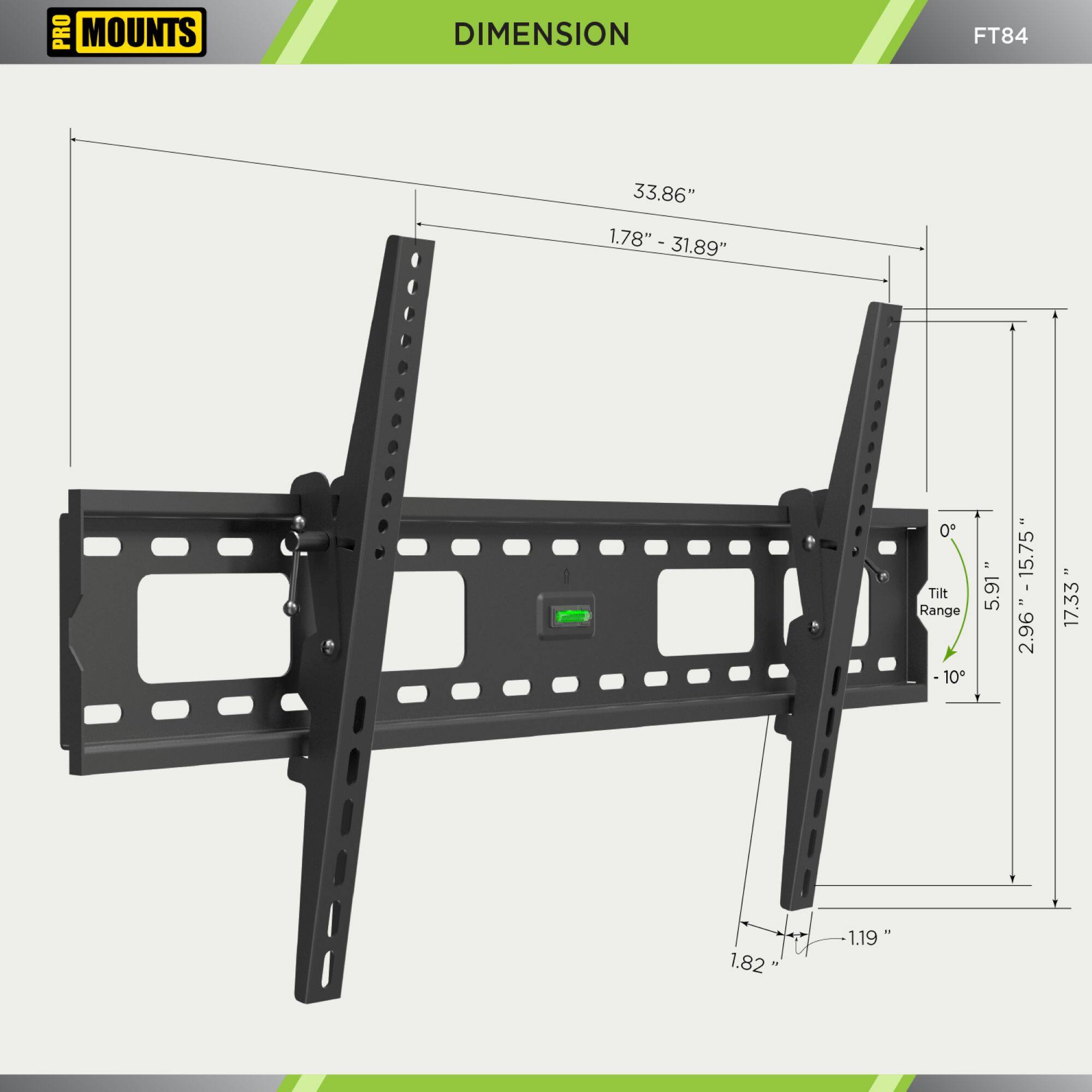 PRO MOUNTS  
DIMENSION  
FT84  

- 33.86"  
- 1.78" - 31.89"  
- 1.82"  
- 1.19"  
- 5.91" - 17.33"  
- 2.96"  
- 17.33"  
- 1.19"  
- 0° - 10°  
- Tilt Range: 5.91" - 17.33"  
- 1.78" - 31.89"  
- 1.82"  
- 1.19"