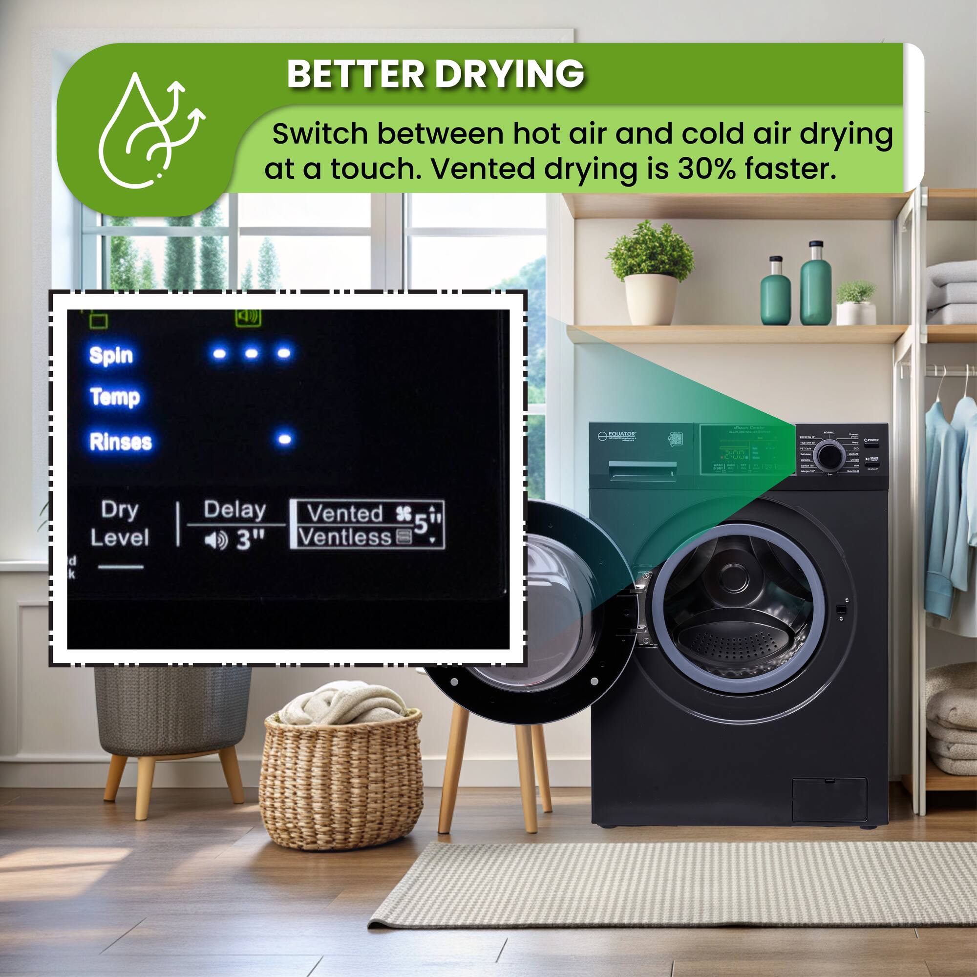 BETTER DRYING
Switch between hot air and cold air drying at a touch. Vented drying is 30% faster.
Spin
Temp
Rinses
Dry
Level
Delay
Vented
Ventless