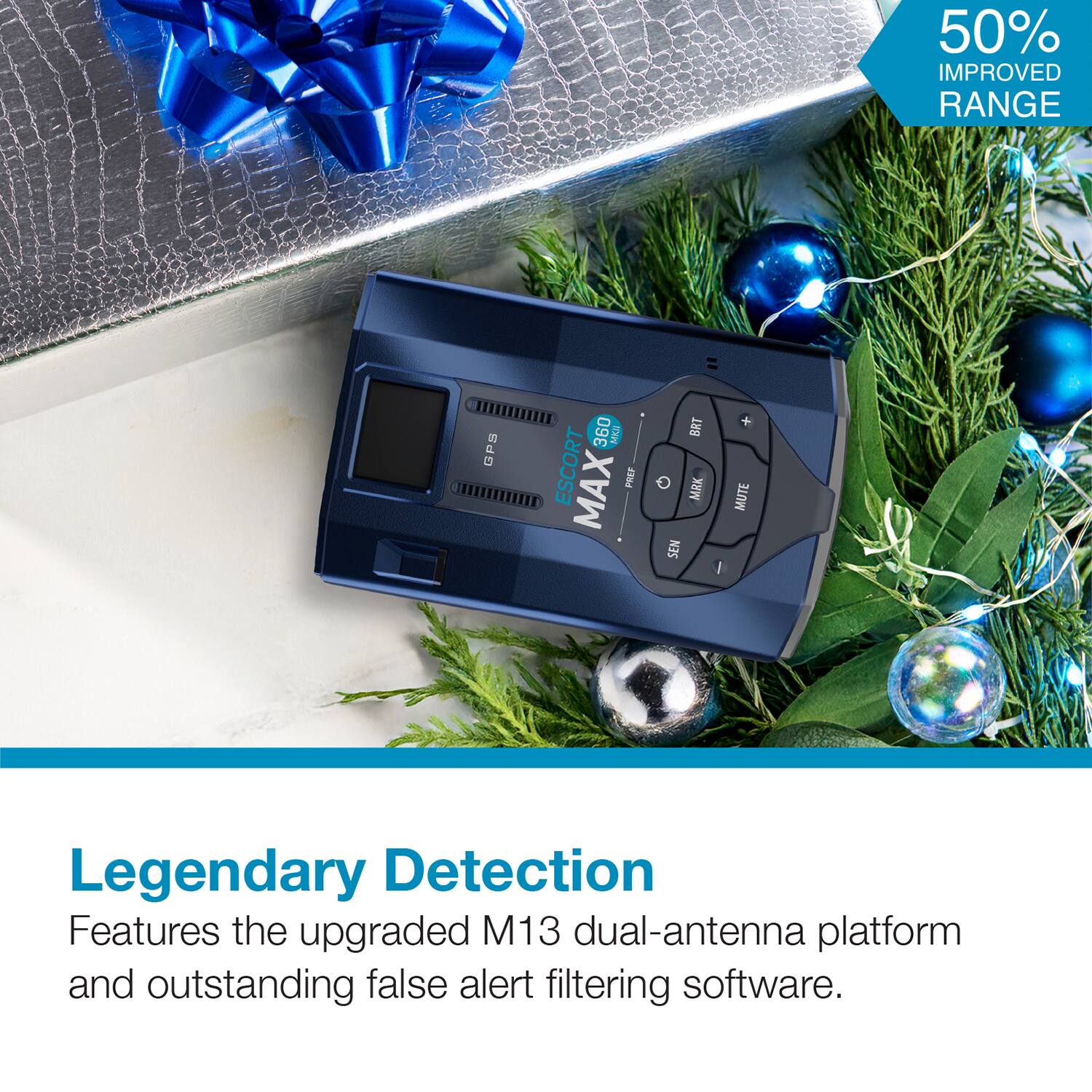 50% IMPROVED RANGE

GPS 360

ESCORt MAX PREP BRT MRK SEN + MUTE

Legendary Detection

Features the upgraded M13 dual-antenna platform and outstanding false alert filtering software.