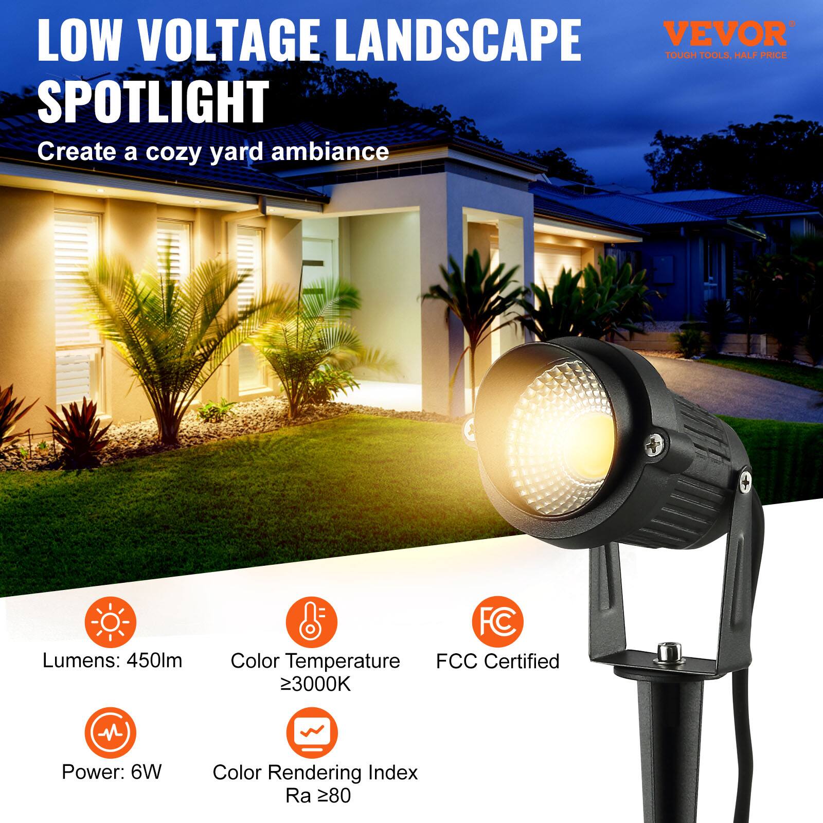 LOW VOLTAGE LANDSCAPE SPOTLIGHT
Create a cozy yard ambiance
Lumens: 450lm
Color Temperature: ≥3000K
Power: 6W
Color Rendering Index Ra ≥80
FCC Certified
VEVOR
TOUGH TOOLS, HALF PRICE