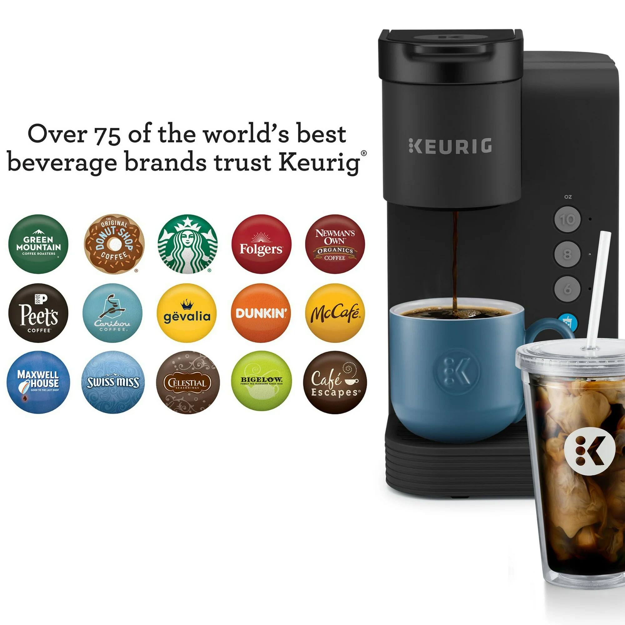Over 75 of the world's best beverage brands trust Keurig.  
GREEN MOUNTAIN COFFEE,  
ORIGINAL DONUT SHOP COFFEE,  
Folgers,  
NEWMAN'S OWN ORGANICS COFFEE,  
Peets COFFEE,  
Caribou COFFEE,  
gevalia,  
DUNKIN' McCafé,  
MAXWELL HOUSE,  
SWISS MISS,  
CELESTIAL,  
BIGELOW,  
Café Escapes.