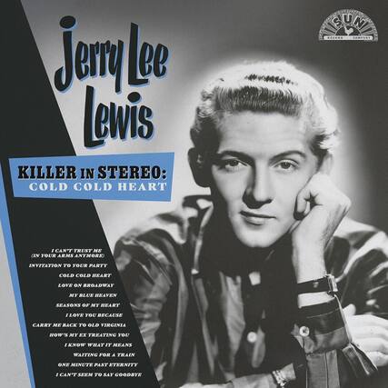 Jerry Lee Lewis
KILLER IN STEREO: COLD COLD HEART
I CAN'T TRUST ME (IN YOUR ARMS ANYMORE)
INVITATION TO YOUR PARTY
COLD COLD HEART
LOVE ON BROADWAY
MY BLUE HEAVEN
SEASONS OF MY HEART
I LOVE YOU BECAUSE
CARRY ME BACK TO OLD VIRGINIA
HOW'S MY EX TREATING YOU
I KNOW WHAT IT MEANS
WAITING FOR A TRAIN
ONE MINUTE PAST ETERNITY
I CAN'T SEEM TO SAY GOODBYE