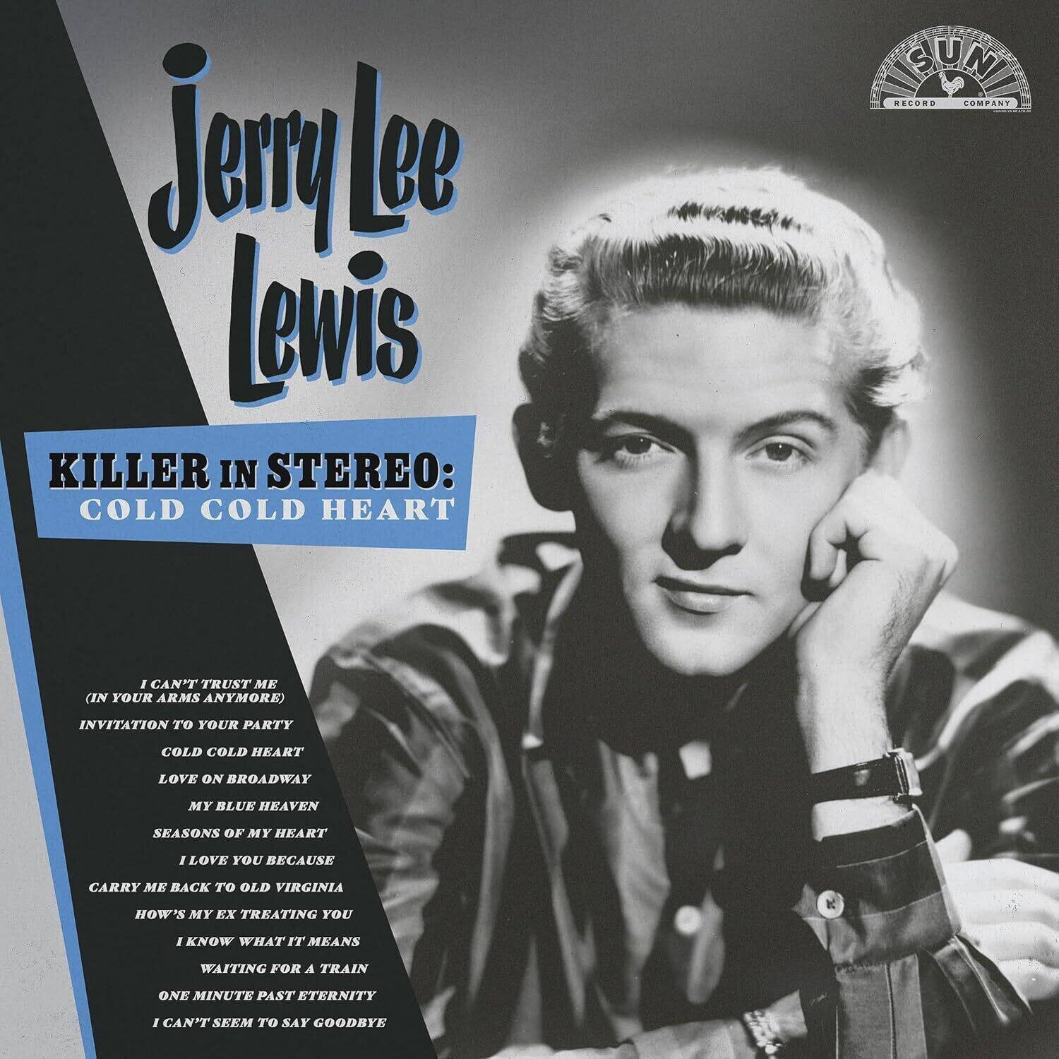 Jerry Lee Lewis

KILLER IN STEREO: COLD COLD HEART

I CAN'T TRUST ME (IN YOUR ARMS ANYMORE)  
INVITATION TO YOUR PARTY  
COLD COLD HEART  
LOVE ON BROADWAY  
MY BLUE HEAVEN  
SEASONS OF MY HEART  
I LOVE YOU BECAUSE  
CARRY ME BACK TO OLD VIRGINIA  
HOW'S MY EX TREATING YOU  
I KNOW WHAT IT MEANS  
WAITING FOR A TRAIN  
ONE MINUTE PAST ETERNITY  
I CAN'T SEEM TO SAY GOODBYE