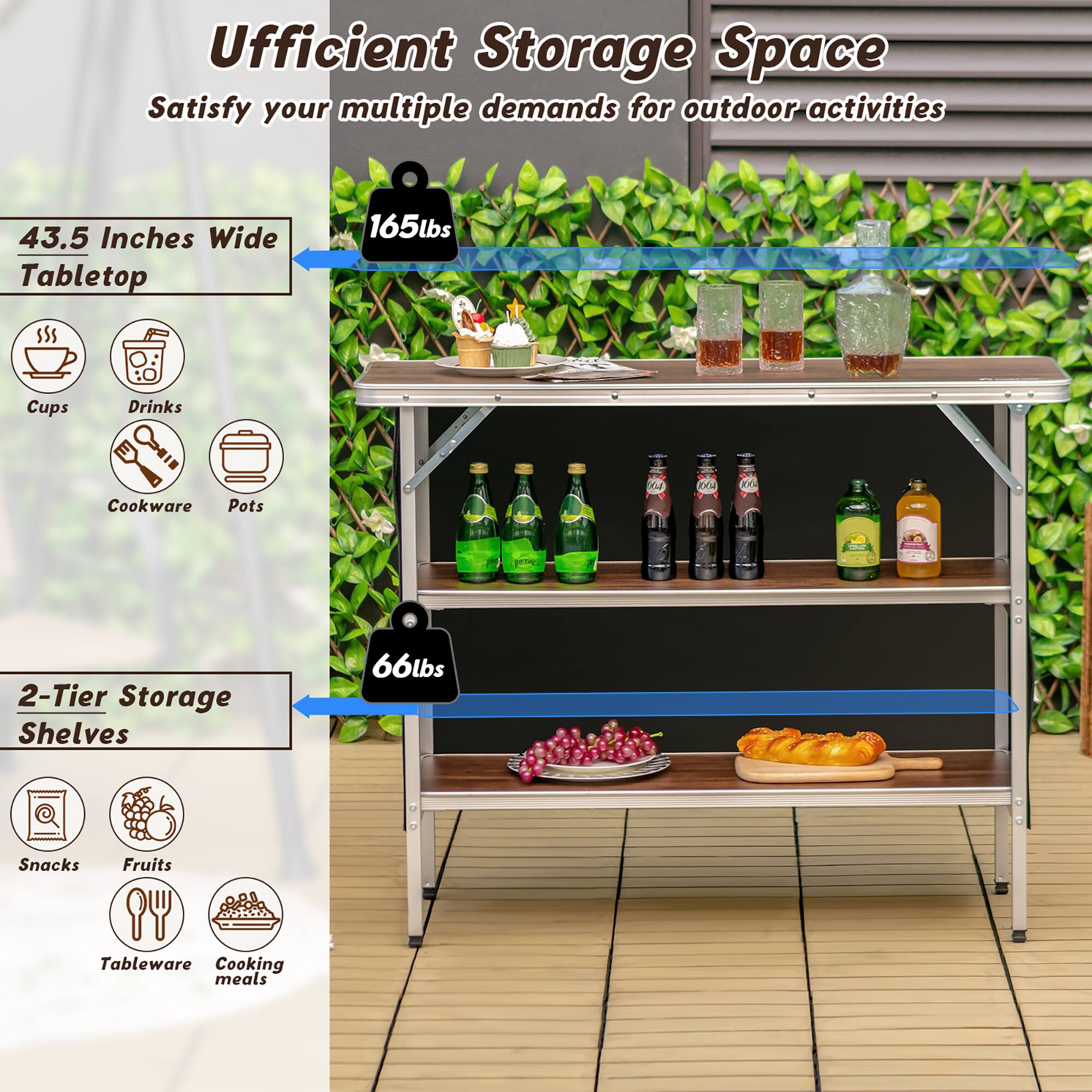 Efficient Storage Space: Satisfy your multiple demands for outdoor activities. 43.5 Inches Wide Tabletop. 165lbs Cups, Drinks, Cookware, Pots & Pans. 2-Tier Storage Shelves. 66lbs Snacks, Fruits, Tableware, Cooking meals.