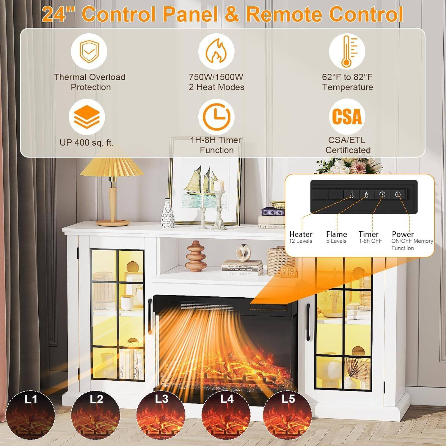 24" Control Panel & Remote Control

- Thermal Overload Protection
- 750W/1500W 2 Heat Modes
- 62°F to 82°F Temperature
- UP 400 sq. ft.
- 1H-8H Timer Function
- CSA/ETL Certified
- Heater: 12 Levels
- Flame: 5 Levels
- Timer: 1-8h OFF
- Power ON/OFF Memory Function

L1 L2 L3 L4 L5
