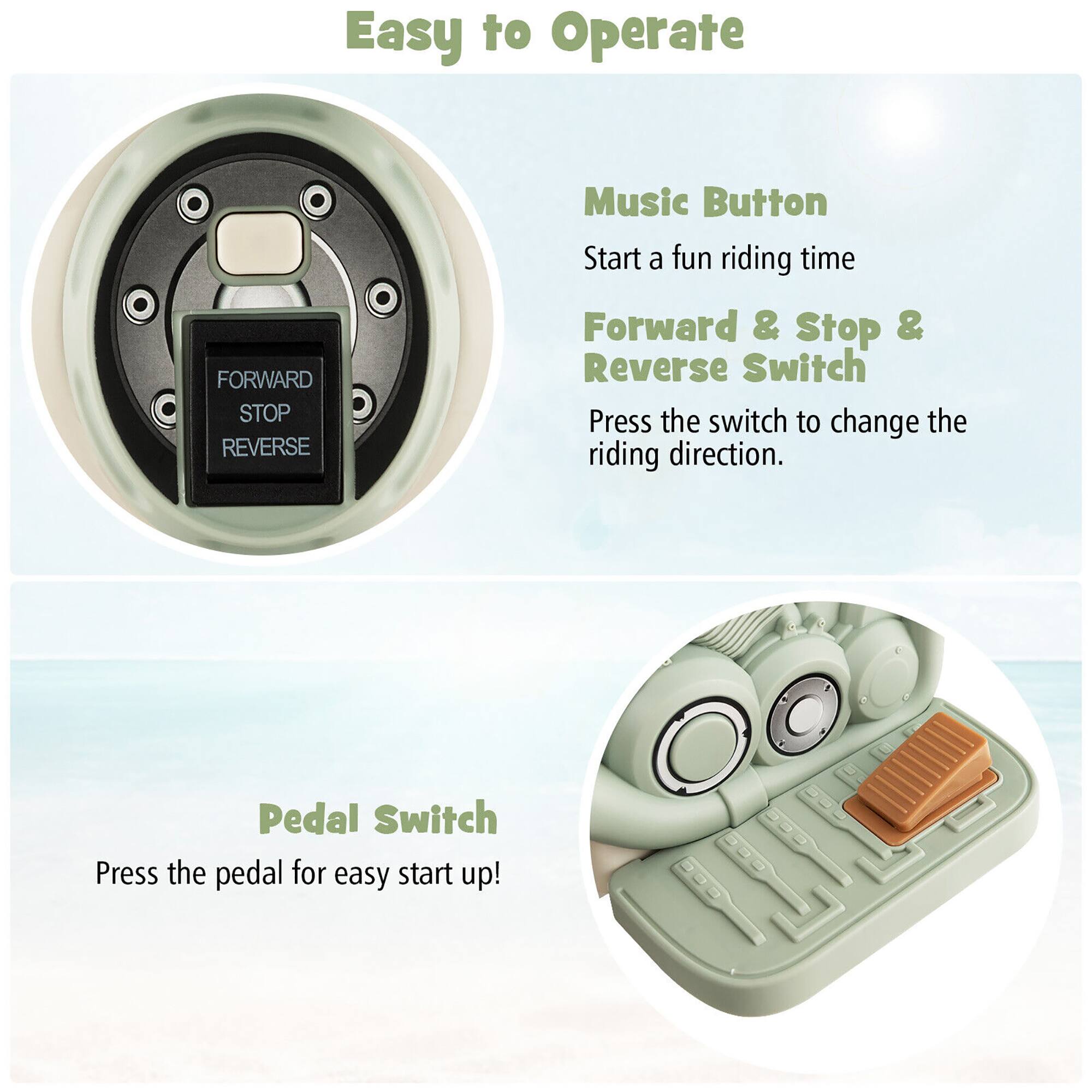 Easy to Operate

- Music Button
  - Start a fun riding time

- Forward & Stop & Reverse Switch
  - Press the switch to change the riding direction.

- Pedal Switch
  - Press the pedal for easy start up!