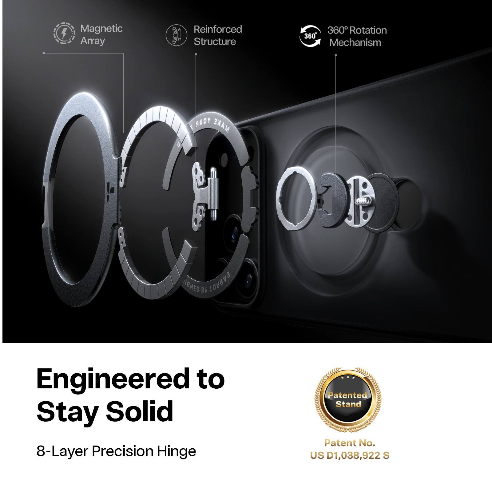 4 Magnetic Array  
Reinforced Structure  
360° Rotation Mechanism  
Engineered to Stay Solid  
8-Layer Precision Hinge  
Patented Stand  
Patent No. US D1,038,922 S