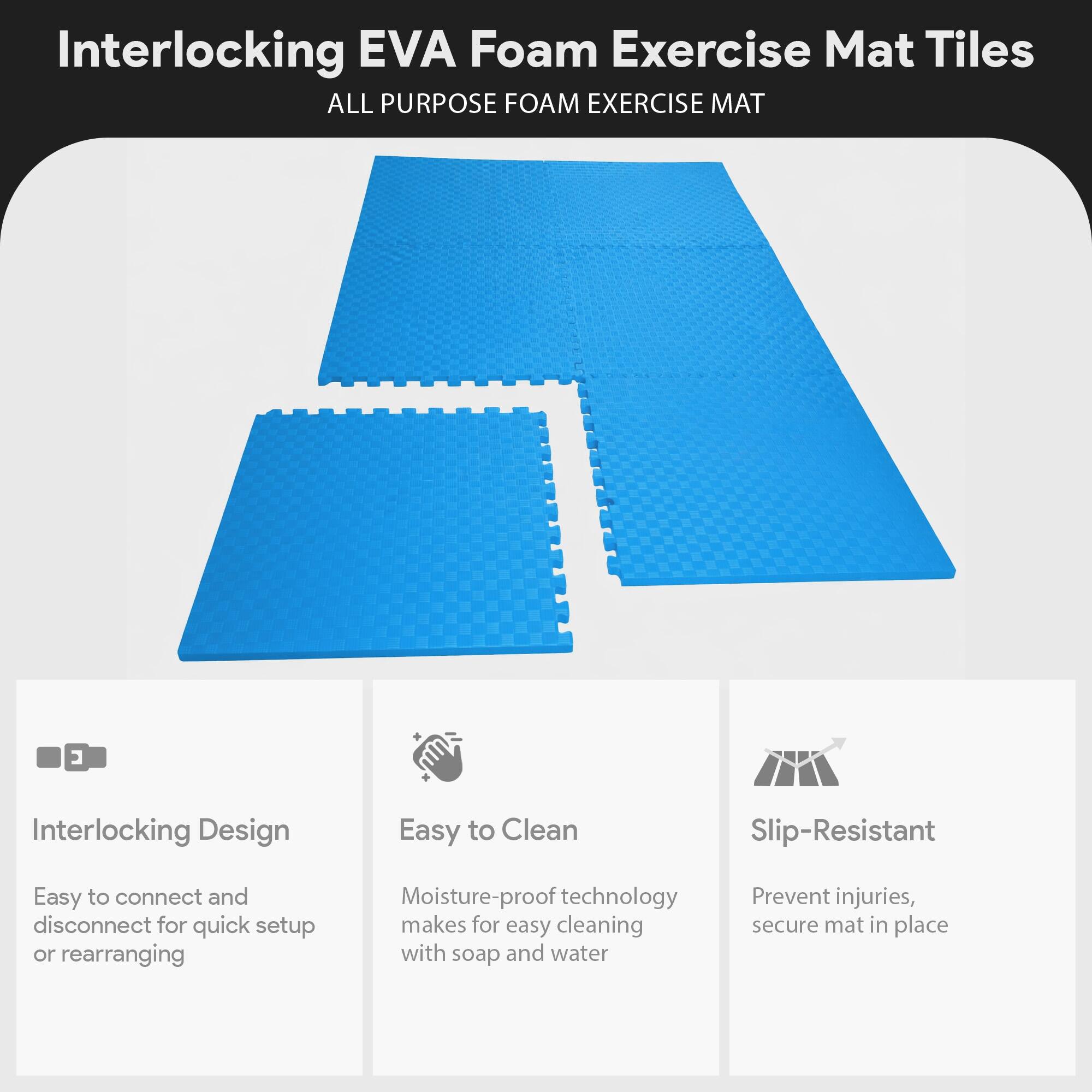 Interlocking EVA Foam Exercise Mat Tiles  
ALL PURPOSE FOAM EXERCISE MAT  

- Interlocking Design  
  Easy to connect and disconnect for quick setup or rearranging  

- Easy to Clean  
  Moisture-proof technology makes for easy cleaning with soap and water  

- Slip-Resistant  
  Prevent injuries, secure mat in place