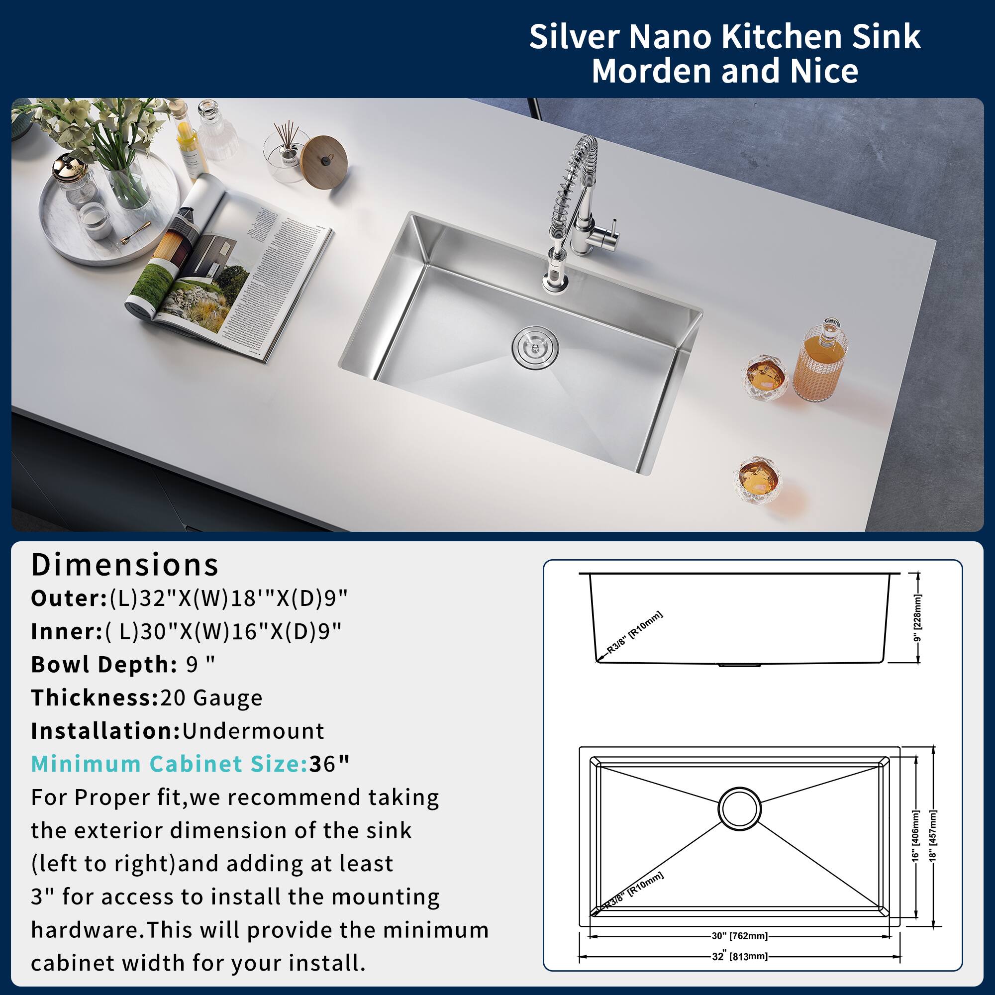 Silver Nano Kitchen Sink  
Modern and Nice

Dimensions  
Outer: (L)32" x (W)18" x (D)9"  
Inner: (L)30" x (W)16" x (D)9"  
Bowl Depth: 9"  
Thickness: 20 Gauge  
Installation: Undermount  
Minimum Cabinet Size: 36"

For proper fit, we recommend taking the exterior dimension of the sink (left to right) and adding at least 3" for access to install the mounting hardware. This will provide the minimum cabinet width for your install.