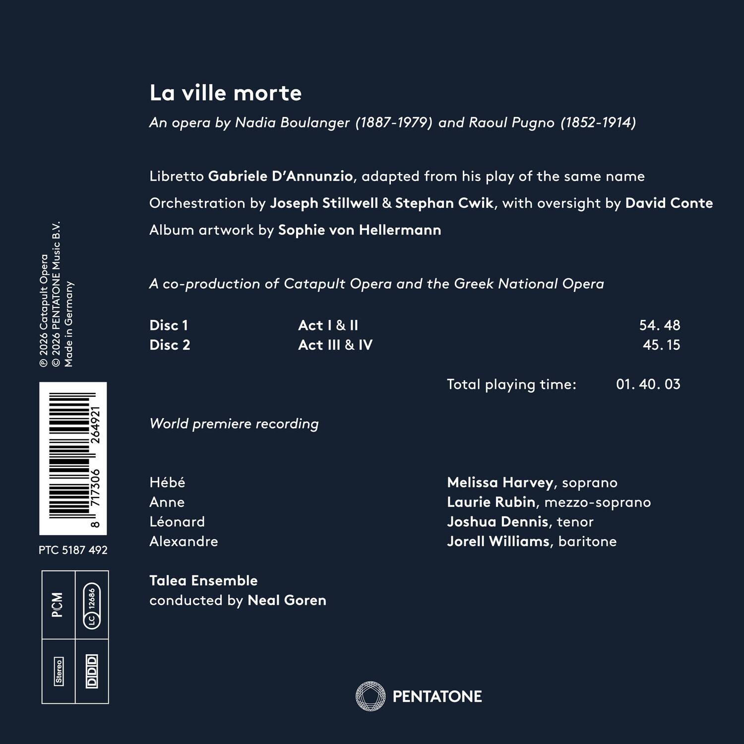 La ville morte  
An opera by Nadia Boulanger (1887-1979) and Raoul Pugno (1852-1914)  
Libretto Gabriele D'Annunzio, adapted from his play of the same name  
Orchestration by Joseph Stillwell & Stephan Cwik, with oversight by David Conte  
Album artwork by Sophie von Hellermann  
A co-production of Catapult Opera and the Greek National Opera  

Disc 1  
Act I & II  
54.48  

Disc 2  
Act III & IV  
45.15  

Total playing time: 01.40.03  

World premiere recording  
Hb  
Melissa Harvey, soprano  
Anne Laurie Rubin, mezzo-soprano  
Leonard Joshua Dennis, tenor  
Jorell Williams, baritone  

Talea Ensemble conducted by Neal Goren  

PENTATONE