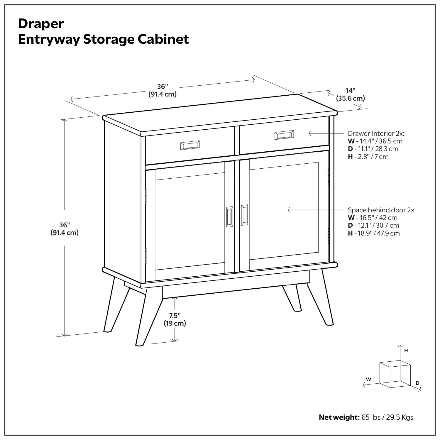 Draper Entryway Storage Cabinet

- Dimensions: 36" (91.4 cm) W x 14" (35.6 cm) D
- Drawer Interior (2x): 
  - Width: 14.4" (36.5 cm)
  - Depth: 11.1" (28.3 cm)
  - Height: 2.8" (7 cm)
- Space behind door (2x): 
  - Width: 16.5" (42 cm)
  - Depth: 12.1" (30.7 cm)
  - Height: 18.9" (47.9 cm)
- Height: 7.5" (19 cm)
- Net weight: 65 lbs / 29.5 kg