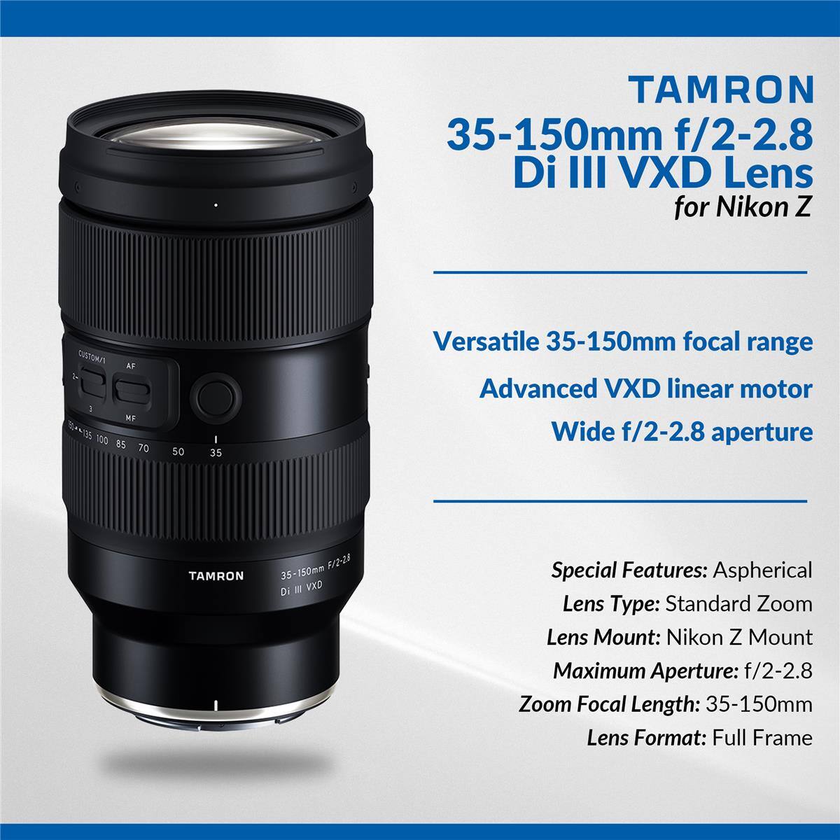 TAMRON 35-150mm f/2-2.8 Di III VXD Lens for Nikon Z

Versatile 35-150mm focal range  
Advanced VXD linear motor  
Wide f/2-2.8 aperture

Special Features: Aspherical  
Lens Type: Standard Zoom  
Lens Mount: Nikon Z Mount  
Maximum Aperture: f/2-2.8  
Zoom Focal Length: 35-150mm  
Lens Format: Full Frame