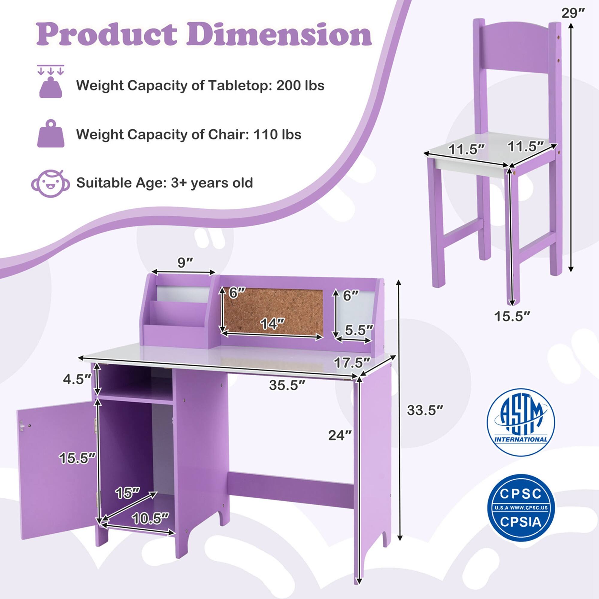 Product Dimension

- Weight Capacity of Tabletop: 200 lbs
- Weight Capacity of Chair: 110 lbs
- Suitable Age: 3+ years old

Dimensions:
- Tabletop: 35.5" x 24"
- Chair: 33.5" x 15.5"
- Shelf: 15.5" x 10.5"
- Drawer: 15" x 10.5"
- Shelf: 14" x 6"
- Shelf: 9" x 6"
- Chair Seat: 11.5" x 11.5"
- Chair Back: 29"

Certifications:
- ASTM INTERNATIONAL
- CPSC U.S.A www.CPSC.Us
- CPSIA