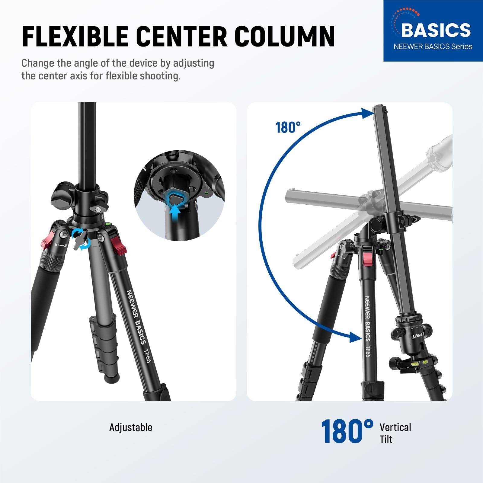 FLEXIBLE CENTER COLUMN  
Change the angle of the device by adjusting the center axis for flexible shooting.  

BASICS  
NEEWER BASICS Series  

NEEWER BASICS T66  
NEEWER BASICS TPG6  

Adjustable 180 Vertical Tilt