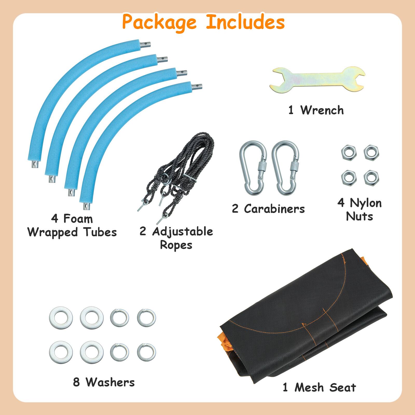 Package Includes

- 1 Wrench
- 4 Foam Wrapped Tubes
- 2 Carabiners
- 2 Adjustable Ropes
- 4 Nylon Nuts
- 8 Washers
- 1 Mesh Seat