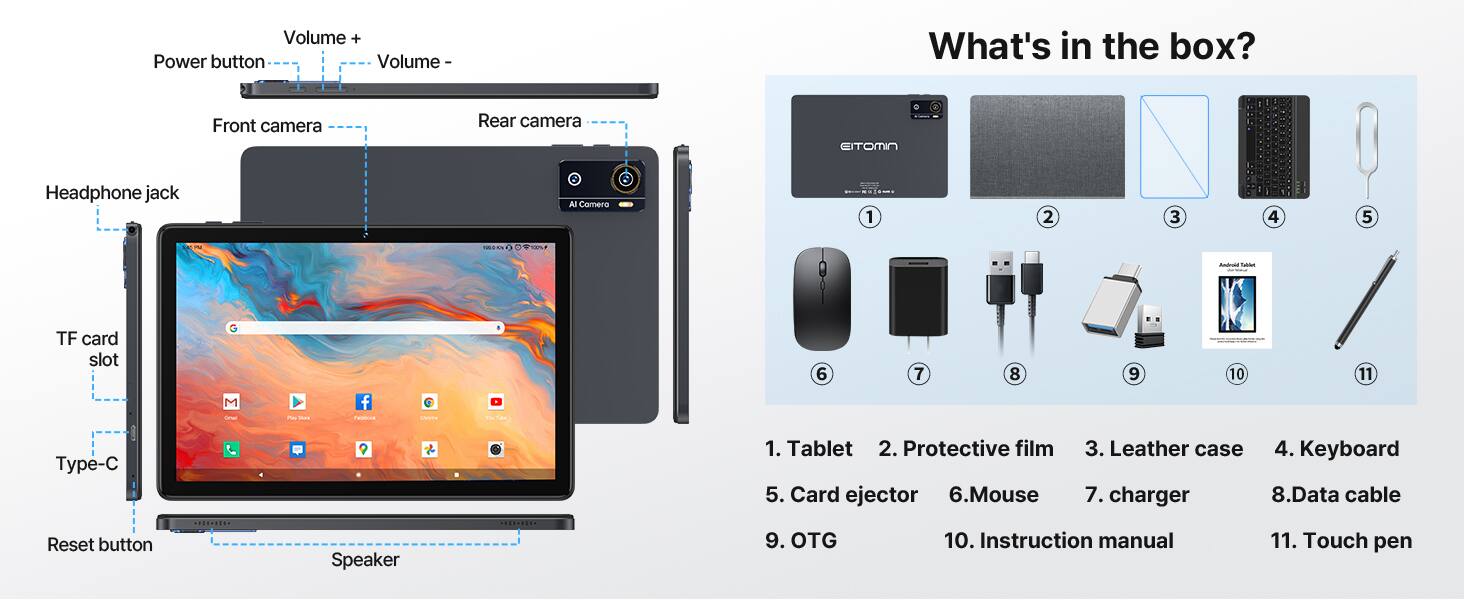 Volume +  
Power button  
Volume -  
Front camera  
Rear camera  
Headphone jack  
TF card slot  
Type-C  
Reset button  
Speaker  

What's in the box?  
1. Tablet  
2. Protective film  
3. Leather case  
4. Keyboard  
5. Card ejector  
6. Mouse  
7. Charger  
8. Data cable  
9. OTG  
10. Instruction manual  
11. Touch pen