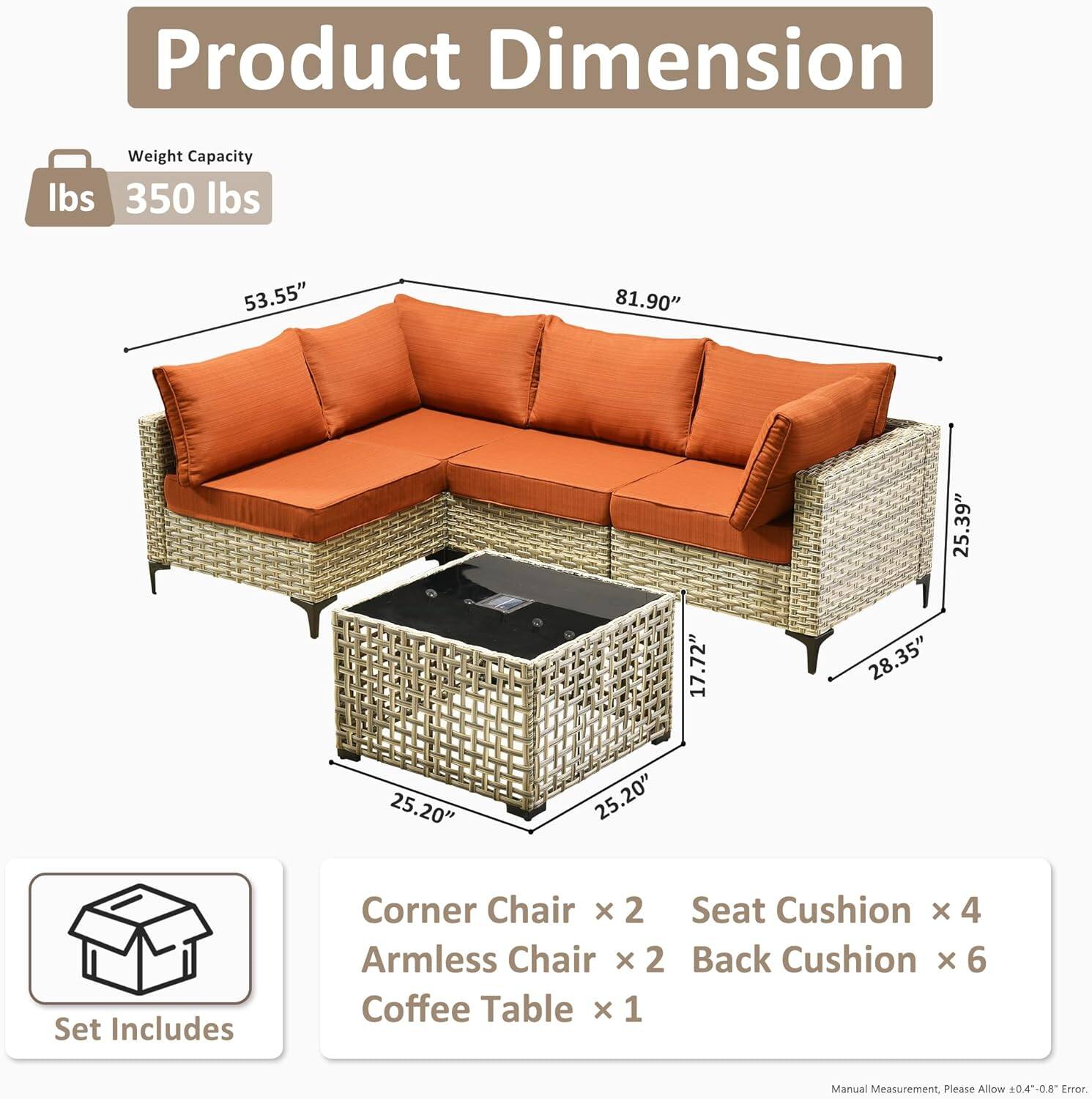 **Product Dimension**

- Weight Capacity: 350 lbs

- Dimensions:
  - Length: 81.90"
  - Width: 53.55"
  - Height: 35.39"
  - Armless Chair Depth: 28.35"
  - Coffee Table Dimensions: 25.20" x 25.20" x 17.72"

**Set Includes:**
- Corner Chair x 2
- Armless Chair x 2
- Seat Cushion x 4
- Back Cushion x 6
- Coffee Table x 1

*Manual Measurement. Please Allow 0.4-0.8" Error.*