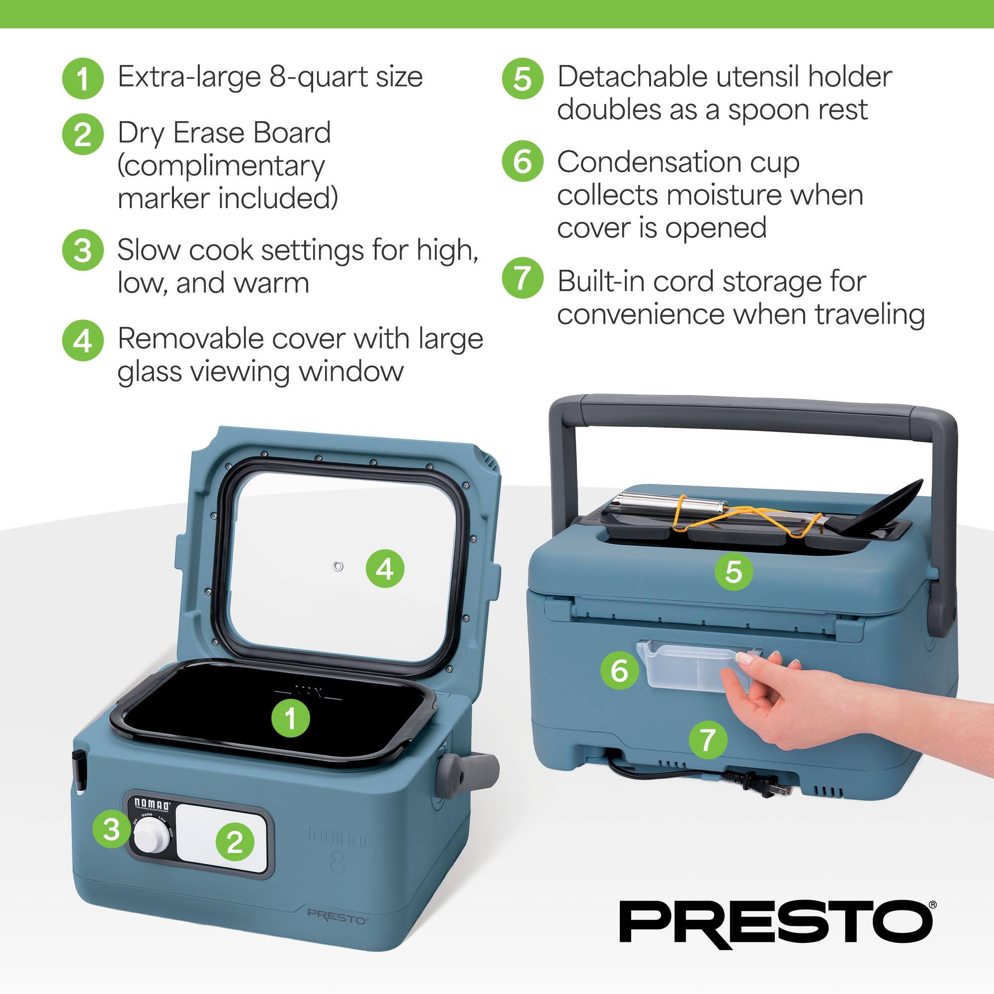 1. Extra-large 8-quart size  
2. Dry Erase Board (complimentary marker included)  
3. Slow cook settings for high, low, and warm  
4. Removable cover with large glass viewing window  
5. Detachable utensil holder doubles as a spoon rest  
6. Condensation cup collects moisture when cover is opened  
7. Built-in cord storage for convenience when traveling  

PRESTO