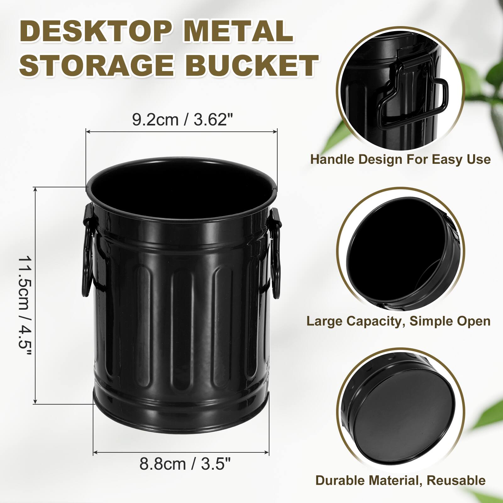 DESKTOP METAL STORAGE BUCKET

9.2cm / 3.62"  
11.5cm / 4.5"  
8.8cm / 3.5"  

Handle Design For Easy Use  
Large Capacity, Simple Open  
Durable Material, Reusable