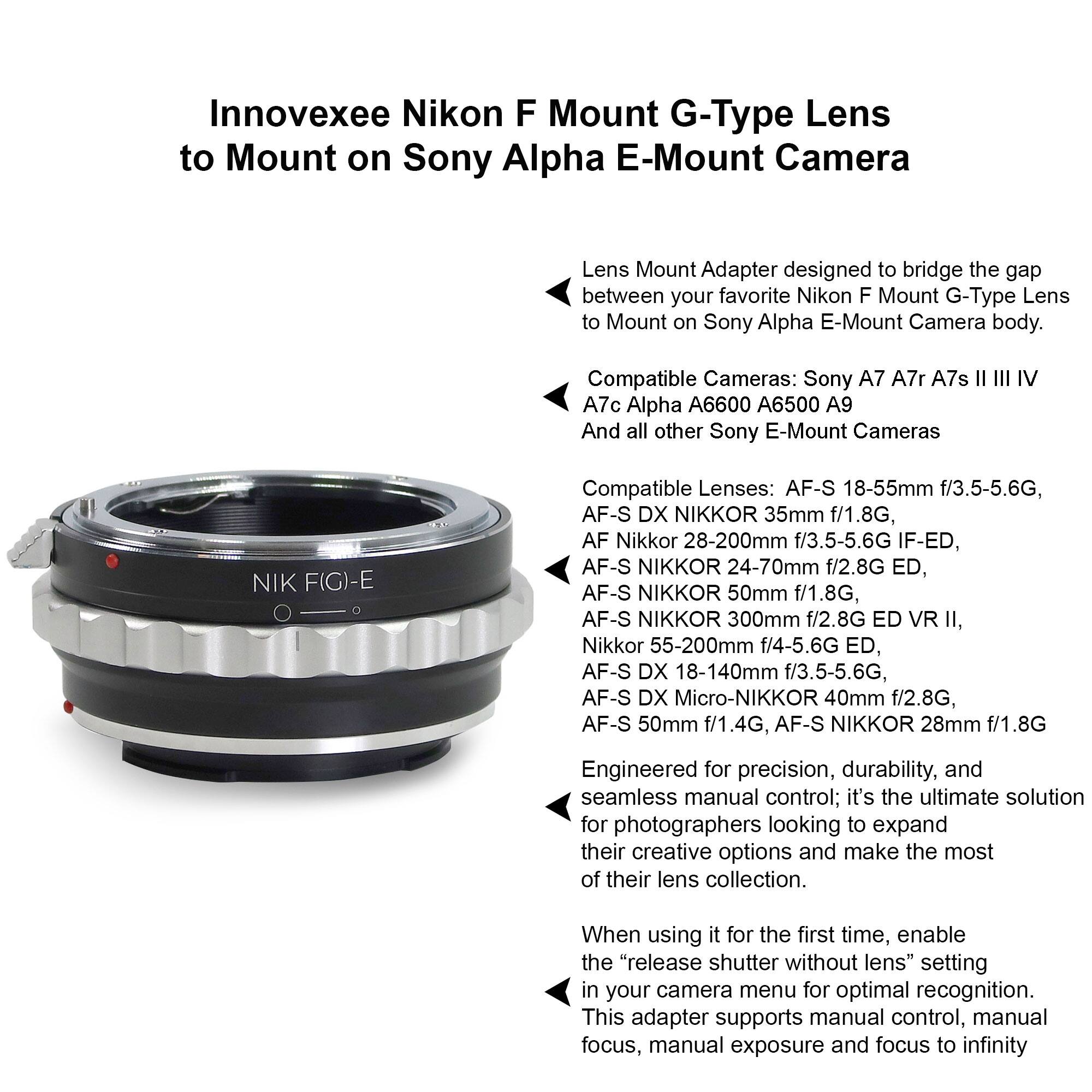 Innovexee Nikon F Mount G-Type Lens to Mount on Sony Alpha E-Mount Camera Lens Mount Adapter designed to bridge the gap between your favorite Nikon F Mount G-Type Lens to Mount on Sony Alpha E-Mount Camera body. Compatible Cameras: Sony A7 A7r A7s II III IV A7c Alpha A6600 A6500 A9 And all other Sony E-Mount Cameras NIK F(G)-E Compatible Lenses: AF-S 18-55mm f/3.5-5.6G, AF-S DX NIKKOR 35mm f/1.8G, AF Nikkor 28-200mm f/3.5-5.6G IF-ED, AF-S NIKKOR 24-70mm f/2.8G ED, AF-S NIKKOR 50mm f/1.8G, AF-S NIKKOR 300mm f/2.8G ED VR II, Nikkor 55-200mm f/4-5.6G ED, AF-S DX 18-140mm f/3.5-5