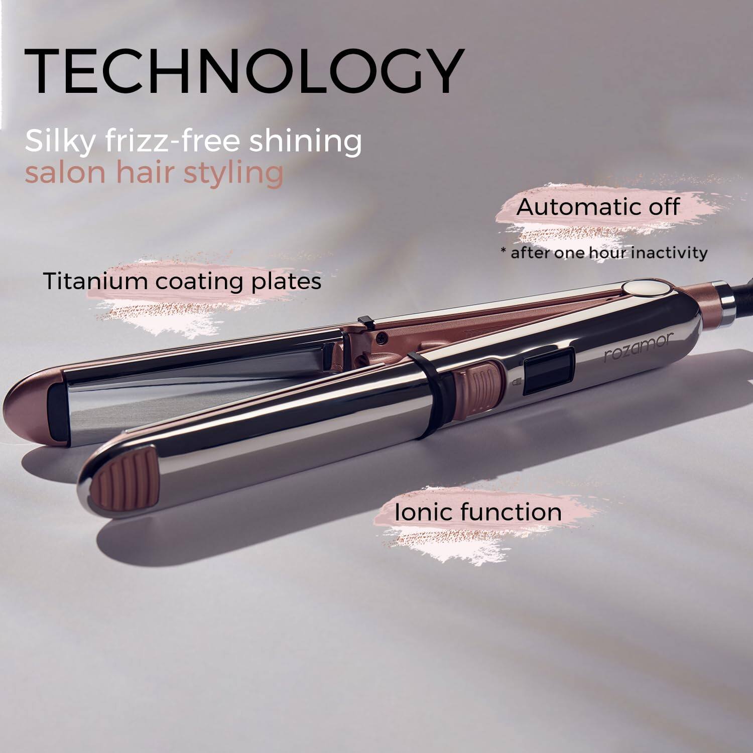 TECHNOLOGY

Silky frizz-free shining salon hair styling

Titanium coating plates

Automatic off
* after one hour inactivity

Ionic function