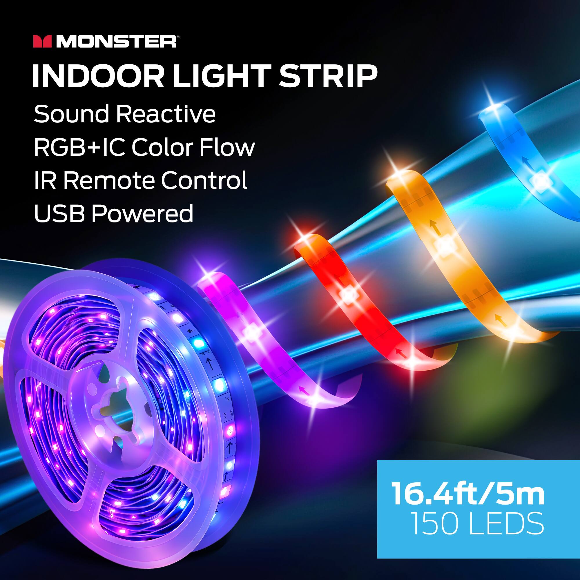 MONSTER INDOOR LIGHT STRIP  
Sound Reactive  
RGB+IC Color Flow  
IR Remote Control  
USB Powered  

16.4ft/5m  
150 LEDs