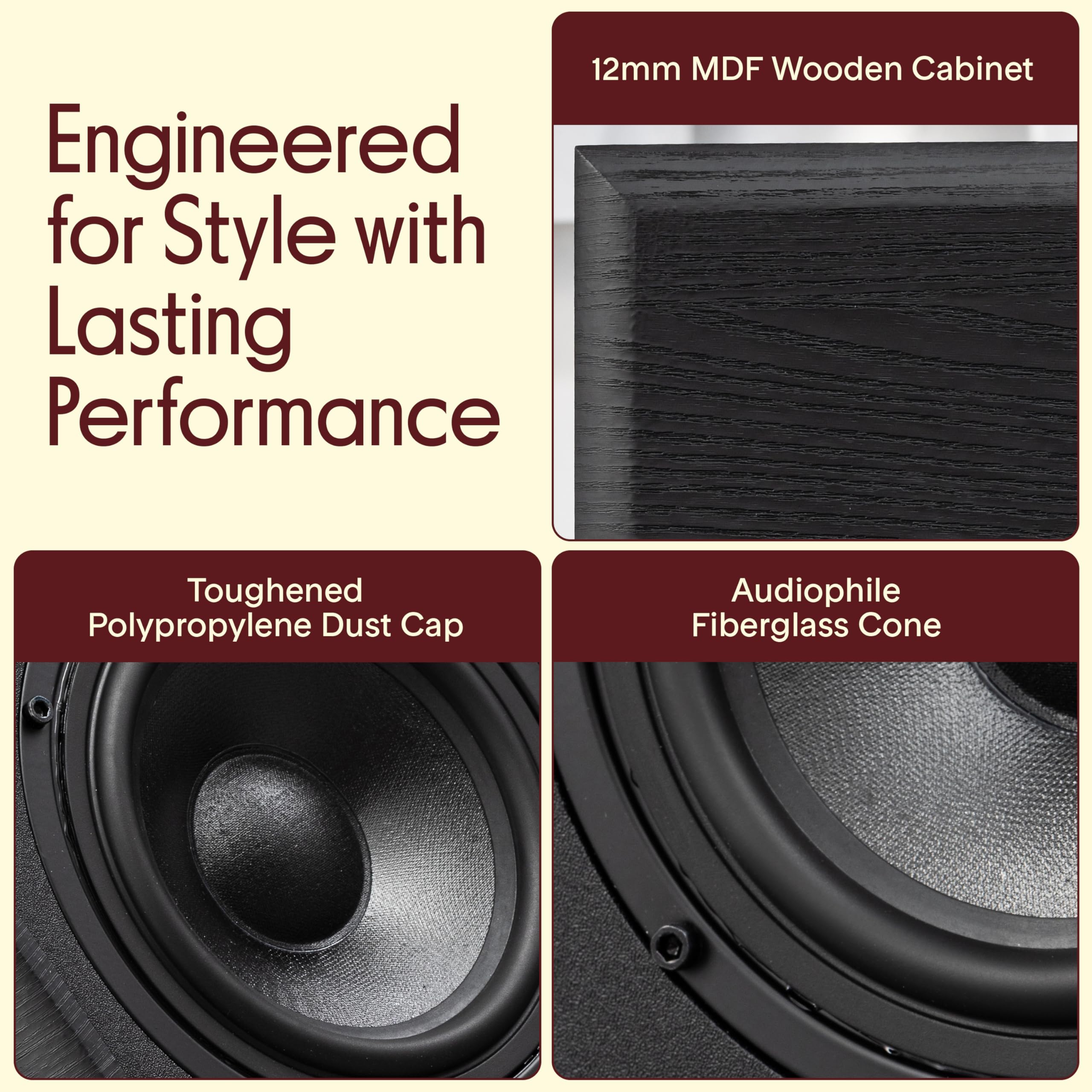 Engineered for Style with Lasting Performance

12mm MDF Wooden Cabinet

Toughened Polypropylene Dust Cap

Audiophile Fiberglass Cone