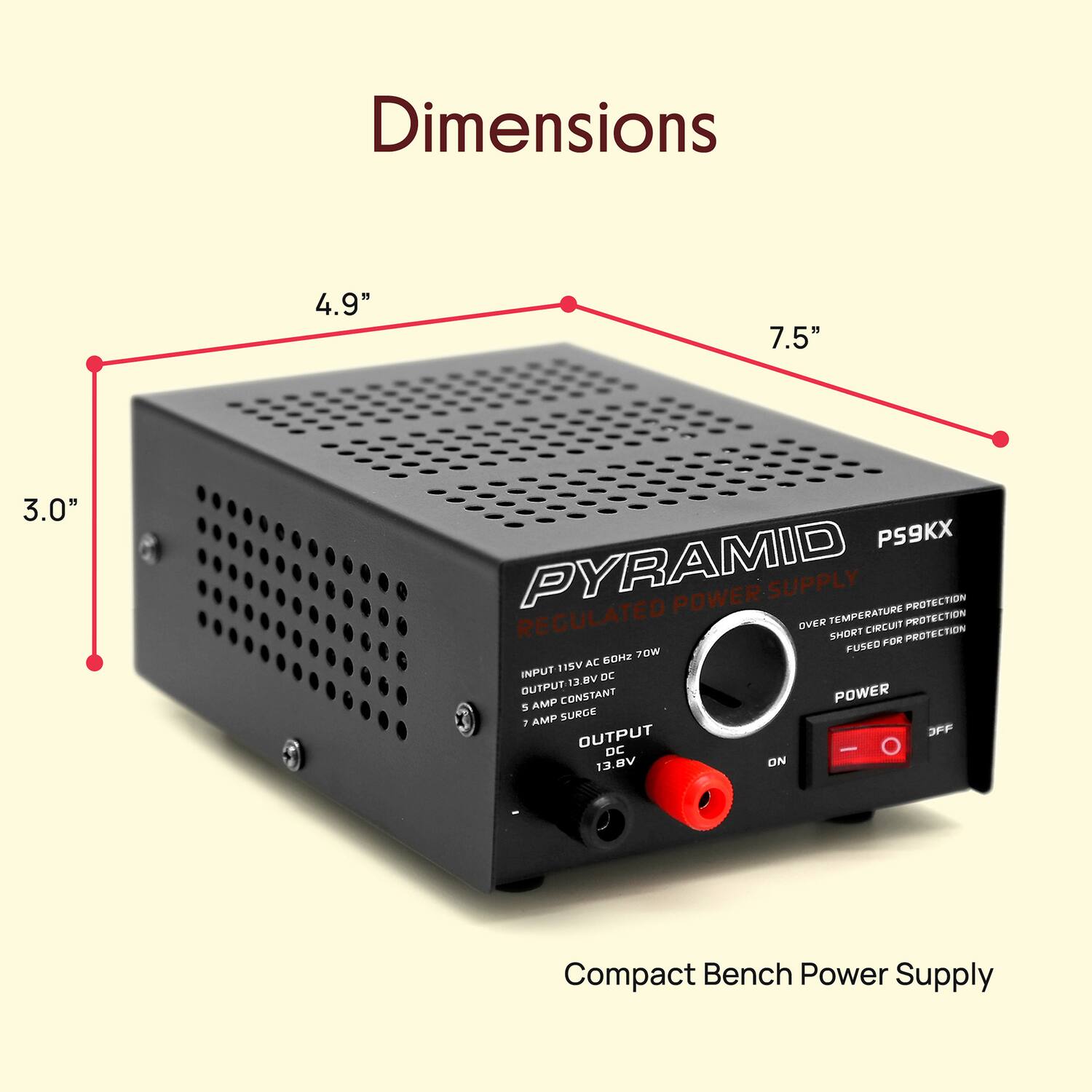 Dimensions: 4.9" x 7.5" x 3.0"

PYRAMID POWER SUPPLY  
PROTECTION REGULATED  
OVER TEMPERATURE PROTECTION  
SHORT CIRCUIT PROTECTION  
FUSED  
THD  
ROW TISY  
AC INPUT BY DC 12V OUTPUT CONSTANT  
POWER 5 AMP  
SURGE 7 OUTPUT  
JPF DC - 13.8V ON  

Compact Bench Power Supply