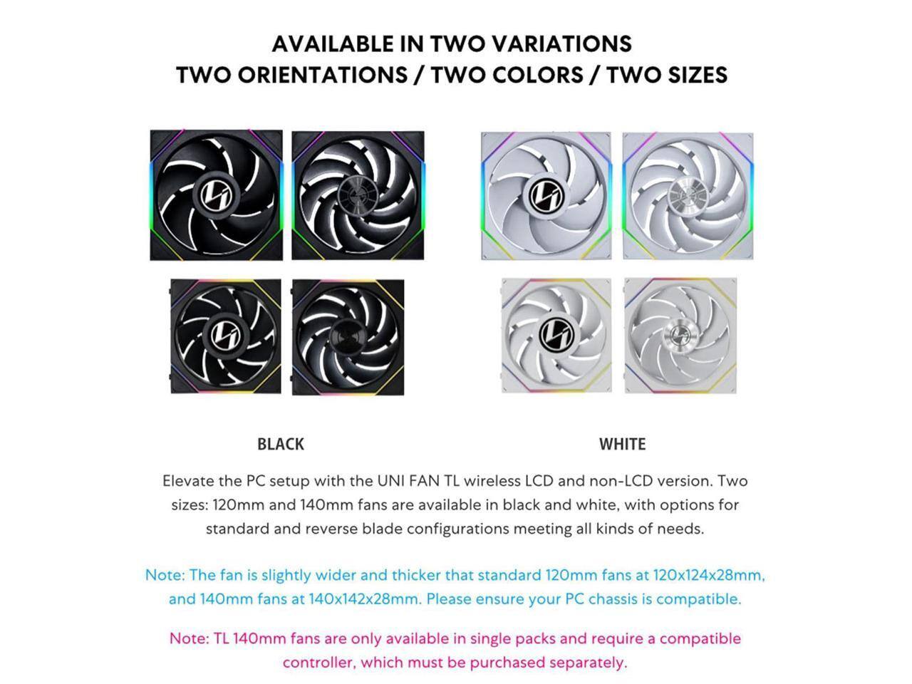 AVAILABLE IN TWO VARIATIONS / TWO ORIENTATIONS / TWO COLORS / TWO SIZES

BLACK WHITE

Elevate the PC setup with the UNI FAN TL wireless LCD and non-LCD version. Two sizes: 120mm and 140mm fans are available in black and white, with options for standard and reverse blade configurations meeting all kinds of needs.

Note: The fan is slightly wider and thicker than standard 120mm fans at 120x124x28mm, and 140mm fans at 140x142x28mm. Please ensure your PC chassis is compatible.

Note: TL 140mm fans are only available in single packs and require a compatible controller, which must be purchased separately.