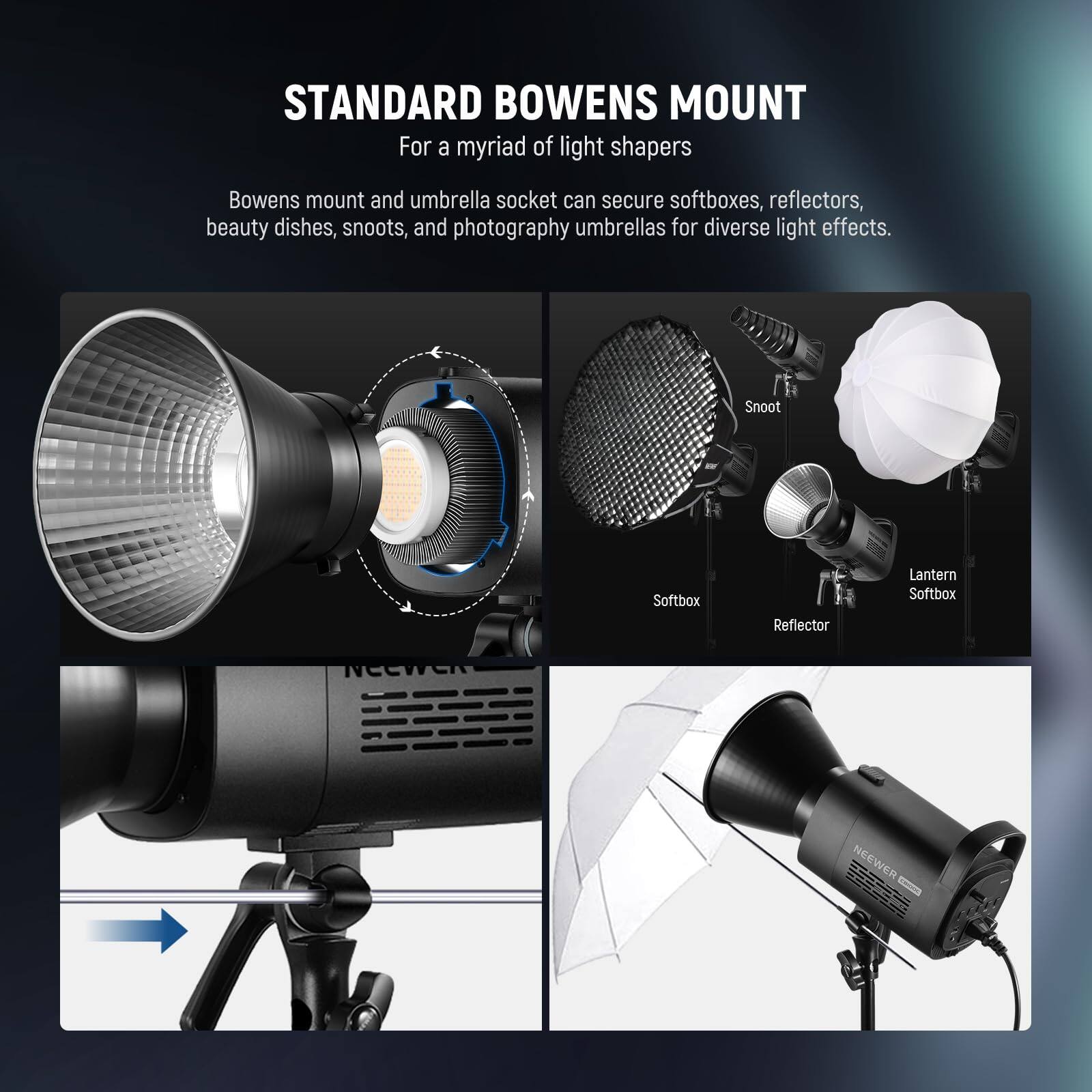STANDARD BOWENS MOUNT  
For a myriad of light shapers  

Bowens mount and umbrella socket can secure softboxes, reflectors, beauty dishes, snoots, and photography umbrellas for diverse light effects.  

Snoot  
Softbox  
Reflector  
Lantern  
Softbox