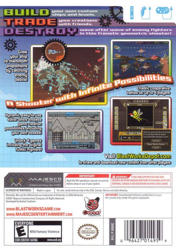**Build, Trade, Destroy**

- Build your own custom ships and levels.
- Trade your creations with friends.
- After a wave of enemy fighters, destroy them in this frenetic geometric shooter!

**Grow your ship to mammoth proportions by catching enemy debris!**

**A Shooter with Infinite Possibilities**

- Dynamic, easy-to-use editor offers endless game creation possibilities, including your own bosses!
- Unlock 4 games including the original Tumiki Fighters!

**Chaotic cooperative battles for up to 4 players**

**Visit BlastWorksDepot.com** to share and download new content from other players

**Important!**
- Read the Wii Operation Manual completely before setup or use of your system.
- If you have epilepsy or have had seizures or other unusual reactions to flashing lights or patterns, consult a doctor before playing video games.

**Warning:**
- Unauthorized technical modifications to your Wii console may render this game unplayable.

**Licensing and Production:**
- Licensed by Nintendo.
- Made in Japan.
- For sale, rental, and use only in the USA, Canada, Mexico, and Latin America.

**Developed by:**
- Budcat Creations, LLC

**Official Websites:**
- www.blastworksgame.com
-