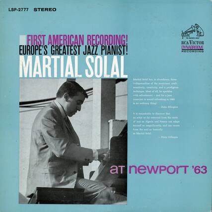 LSP-2777 STEREO
FIRST AMERICAN RECORDING!
EUROPE'S GREATEST JAZZ PIANIST!
MARTIAL SOLAL
Martial Solal has, in abundance, those indispensables of the craft: sensitivity, creativity, prodigious technique. Most of all, he sparkles with refreshment for jazz musicians to sound refreshing in 1963 is not an ordinary thing!
— Dave Ellinghaus
It is remarkable to discover that an artist so far removed from the roots of jazz, Algeria and France can adapt himself so magnificently, and can create from the soul so basically.
— Dizzy Gillespie
at newport '63