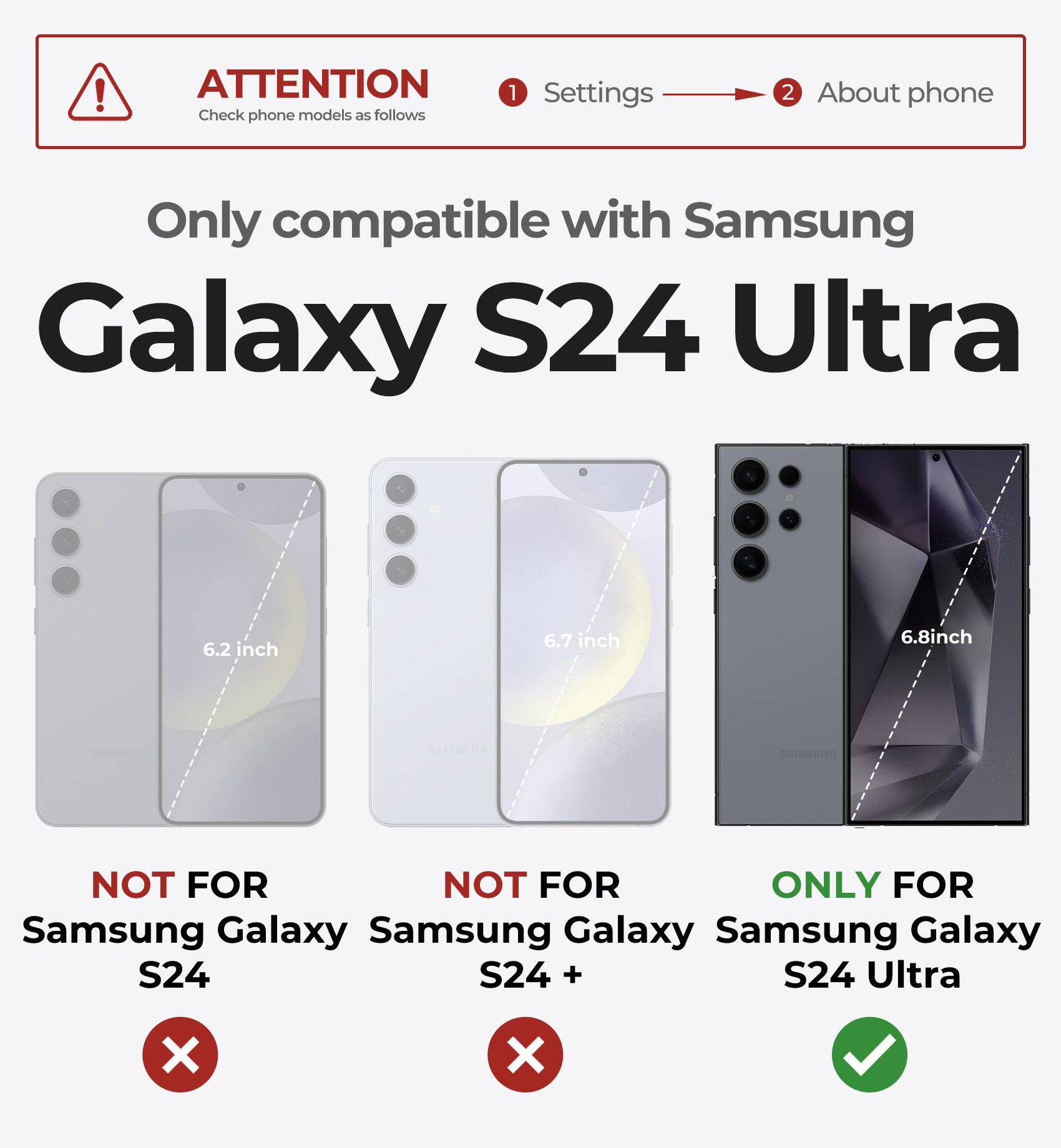 ATTENTION Check phone models as follows 1 Settings 2 About phone Only compatible with Samsung Galaxy S24 Ultra 6.2 inch 6.7 inch 6.8inch SAMSUNG NOT FOR NOT FOR ONLY FOR Samsung Galaxy S24 Samsung Galaxy S24 + Samsung Galaxy S24 Ultra X X