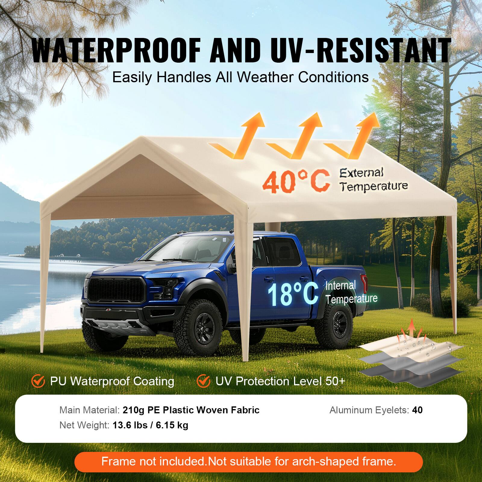 WATERPROOF AND UV-RESISTANT Easily Handles All Weather Conditions

External 40°C Temperature
Internal 18°C Temperature
PU Waterproof Coating
UV Protection Level 50+
Main Material: 210g PE Plastic Woven Fabric
Net Weight: 13.6 lbs / 6.15 kg
Aluminum Eyelets: 40
Frame not included. Not suitable for arch-shaped frame.