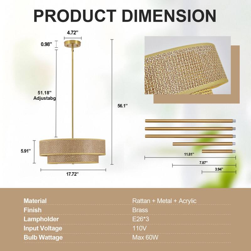 PRODUCT DIMENSION

4.72" 0.98" 51.18" Adjustable 56.1" 5.91" 11.81" 7.87" 17.72" 3.94"

Material: Rattan + Metal + Acrylic
Finish: Metal + Acrylic
Lampholder: Brass
Input Voltage: 110V
Bulb Wattage: Max 60W