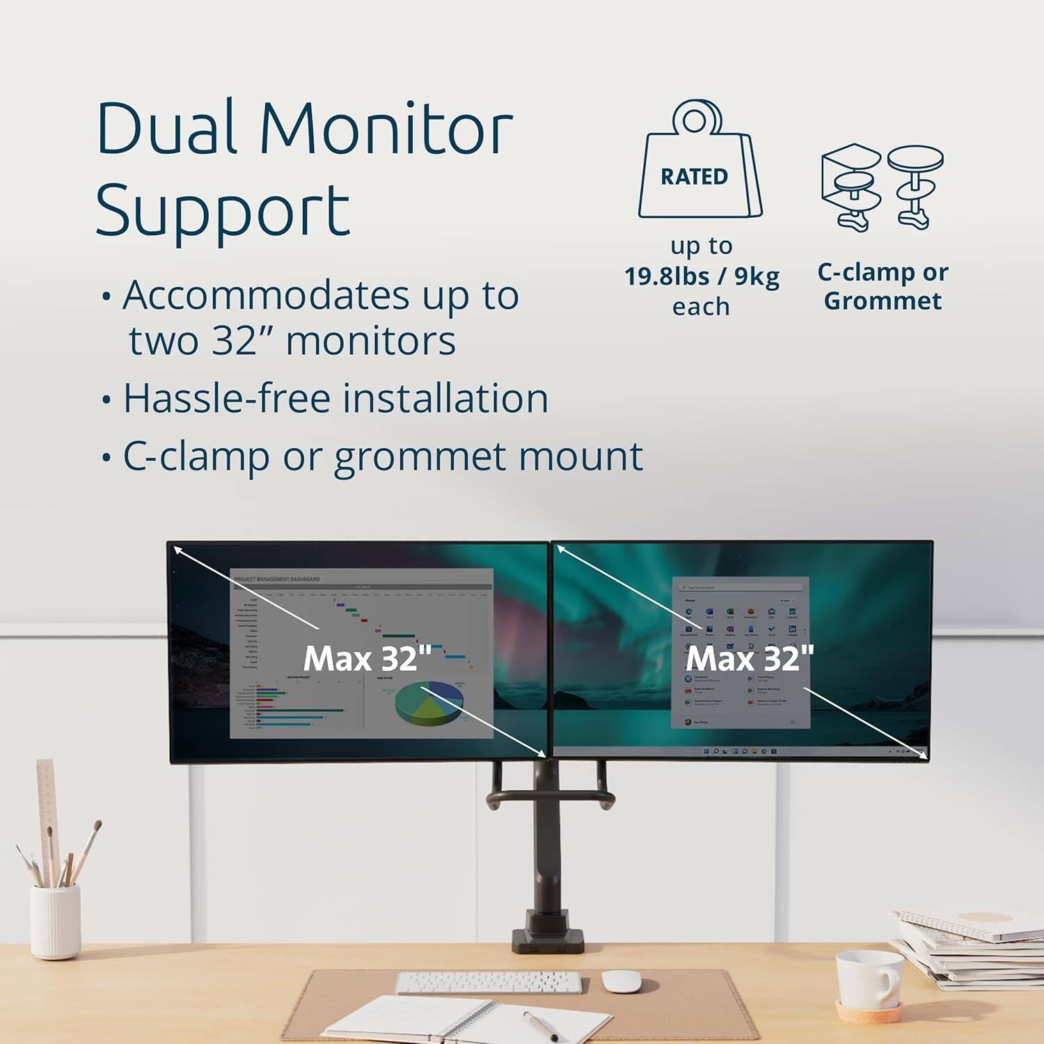 Dual Monitor Support  
- Accommodates up to two 32" monitors  
- Hassle-free installation  
- C-clamp or grommet mount  

RATED up to 19.8lbs / 9kg each  

C-clamp or Grommet  

Max 32"  
Max 32"