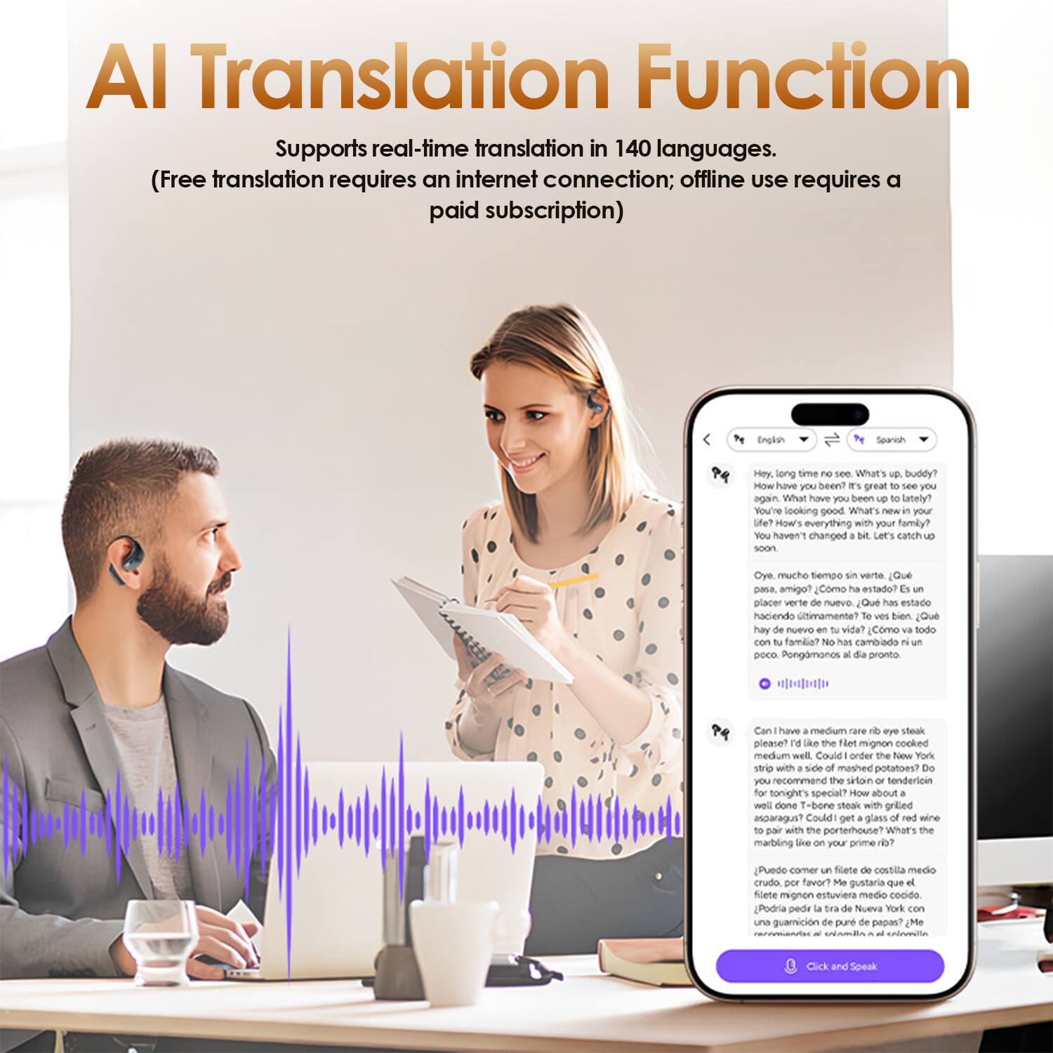 **AI Translation Function**

Supports real-time translation in 140 languages.  
(Free translation requires an internet connection; offline use requires a paid subscription)

---

**English:**

- Hey, long time no see. What's up, buddy?  
- How have you been? It's great to see you again.  
- What have you been up to lately?  
- You're looking good.  
- What's new in your life?  
- How's everything with your family?  
- You haven't changed a bit. Let's catch up soon.  

**Spanish:**

- Oye, mucho tiempo sin verte. ¿Qué pasa, amigo?  
- ¿Cómo has estado? Me alegra verte de nuevo.  
- ¿Qué has estado haciendo últimamente?  
- Te ves bien.  
- ¿Qué hay de nuevo en tu vida?  
- ¿Cómo va todo con tu familia?  
- No has cambiado un poco. Pongámonos de pronto.  

---

**English:**

- Can I have a medium rare filet mignon steak please? I'd like the filet mignon cooked medium well with a side of mashed potatoes.  
- Could you recommend the skin-on or tenderloin