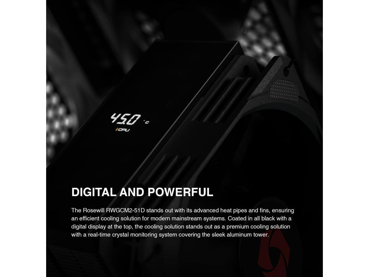 450°C CPU DIGITAL AND POWERFUL

The Rosewill RWGCM2-51D stands out with its advanced heat pipes and fins, ensuring an efficient cooling solution for modern mainstream systems. Coated in all black with a digital display at the top, the cooling solution stands out as a premium cooling solution with a real-time crystal monitoring system covering the sleek aluminum tower.