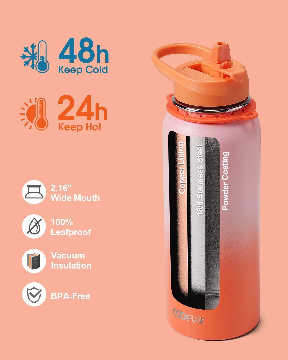 48h Keep Cold  
24h Keep Hot  
2.16" Wide Mouth  
100% Leafproof  
Copper Lining  
18/8 Stainless Steel  
Powder Coating  
Vacuum Insulation  
BPA-Free  
COOFLASK