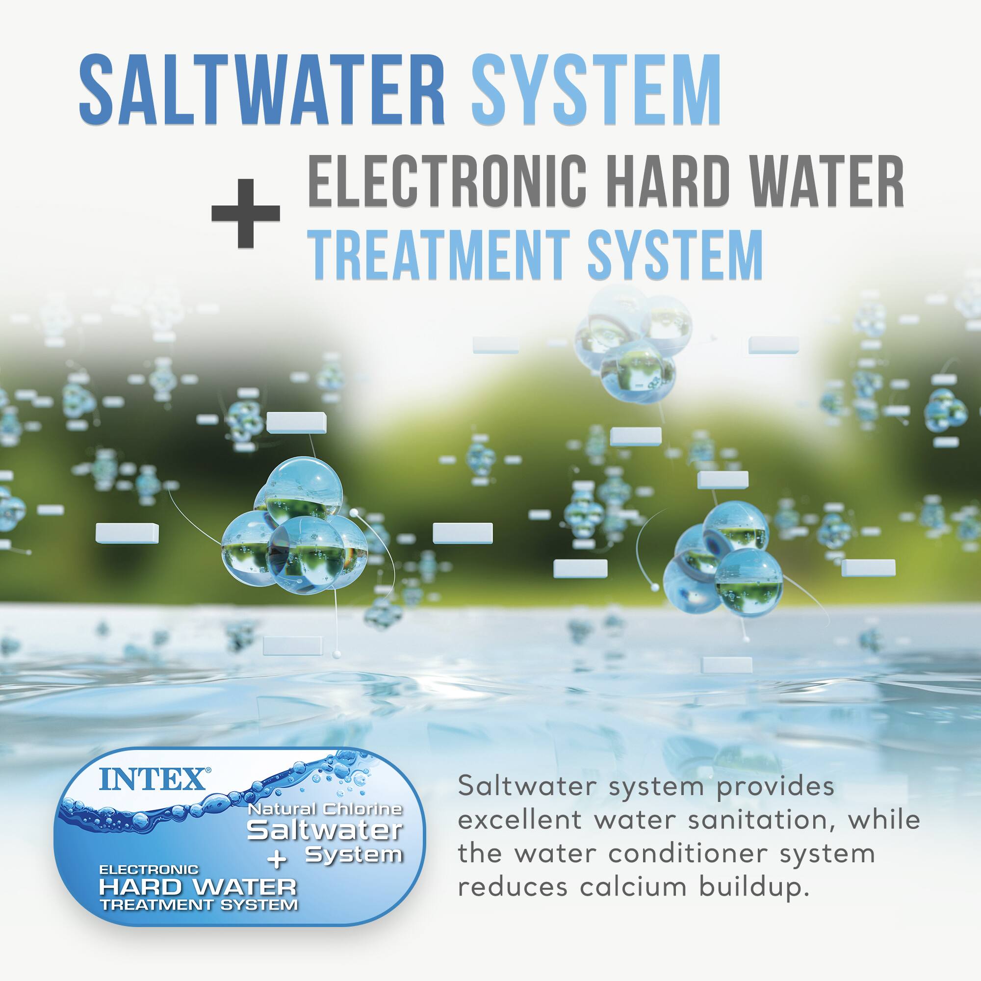 SALTWATER SYSTEM + ELECTRONIC HARD WATER TREATMENT SYSTEM

INTEX Natural Chlorine Saltwater System + Electronic Hard Water Treatment System

Saltwater system provides excellent water sanitation, while the water conditioner system reduces calcium buildup.