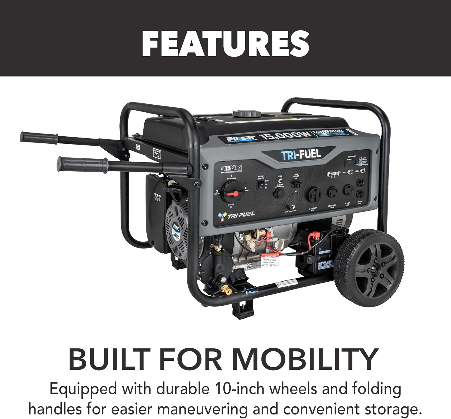 FEATURES  
GENERATOR PER SAT 15,000W TRI-FUEL G15 KTN  
TRI-FUEL  
550cc  
BUILT FOR MOBILITY  
Equipped with durable 10-inch wheels and folding handles for easier maneuvering and convenient storage.