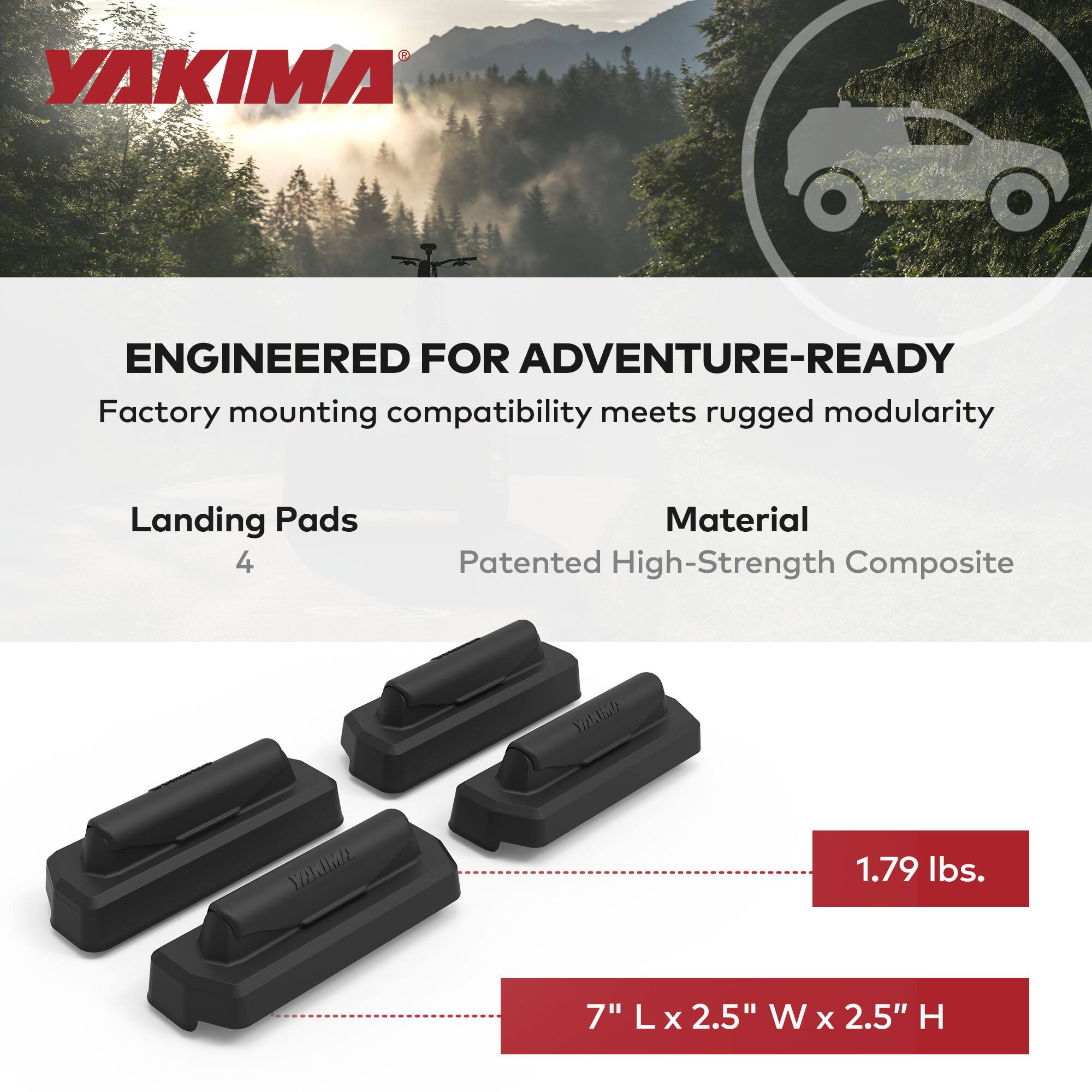 YAKIMA

ENGINEERED FOR ADVENTURE-READY  
Factory mounting compatibility meets rugged modularity

Landing Pads  
4

Material  
Patented High-Strength Composite

1.79 lbs.

7" L x 2.5" W x 2.5" H