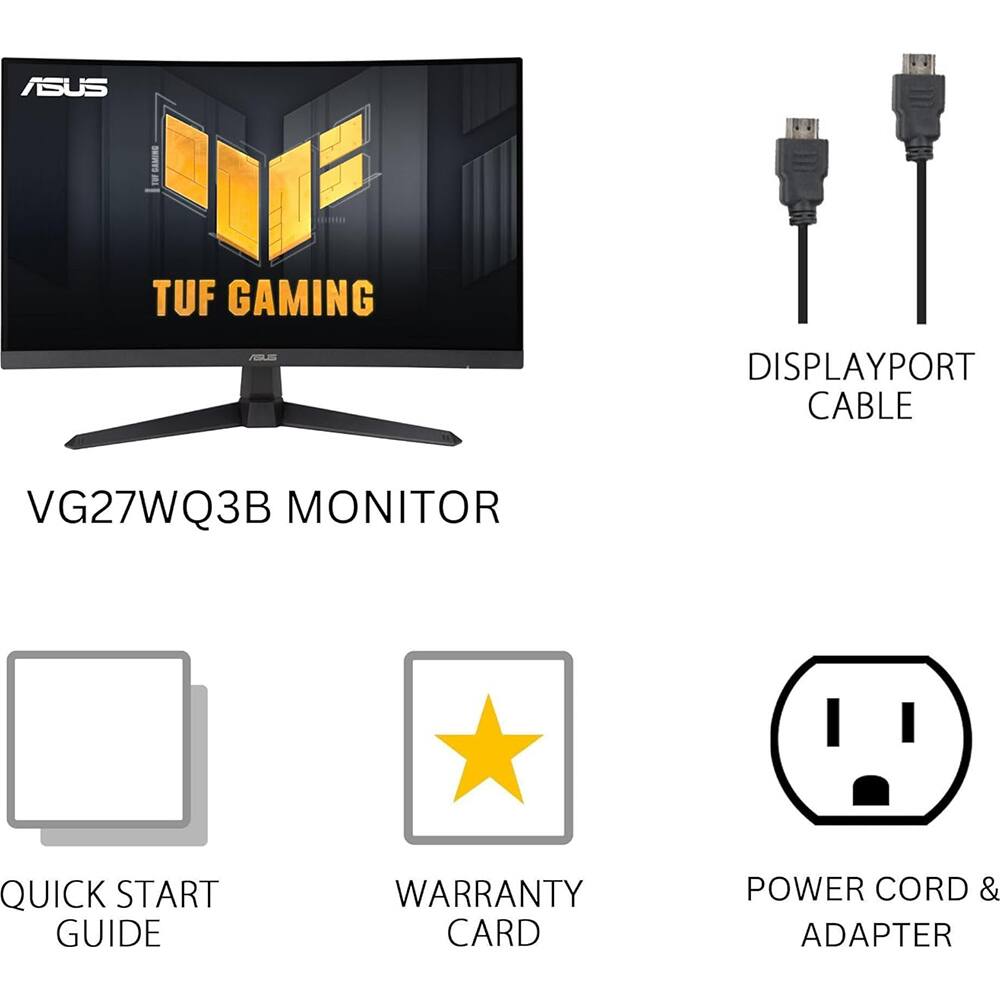 ASUS TUF GAMING  
VG27WQ3B MONITOR  

- DISPLAYPORT CABLE  
- QUICK START GUIDE  
- WARRANTY CARD  
- POWER CORD & ADAPTER