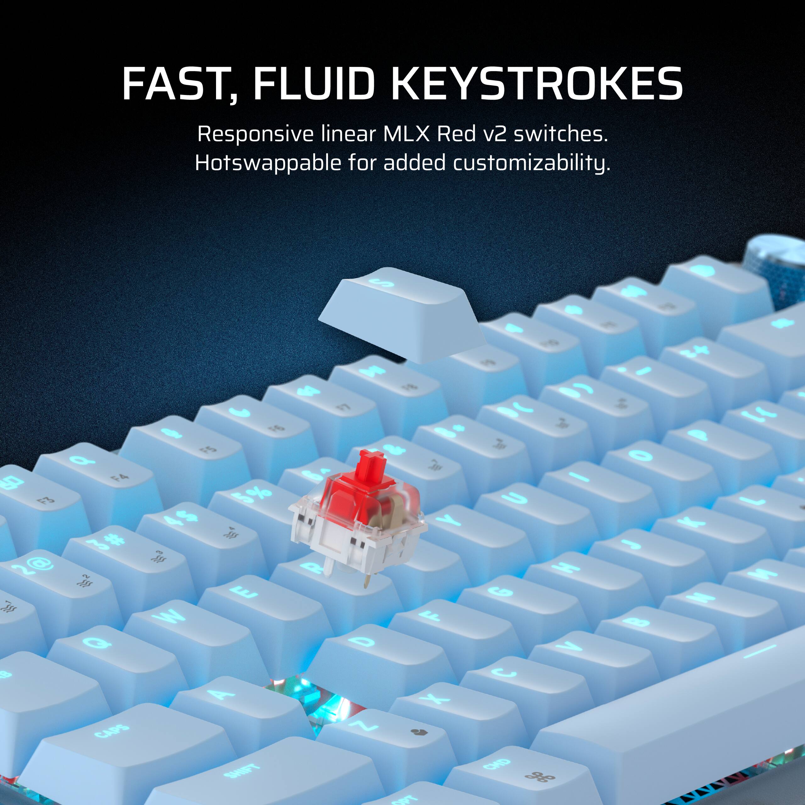 FAST, FLUID KEYSTROKES  
Responsive linear MLX Red v2 switches.  
Hotswappable for added customizability.