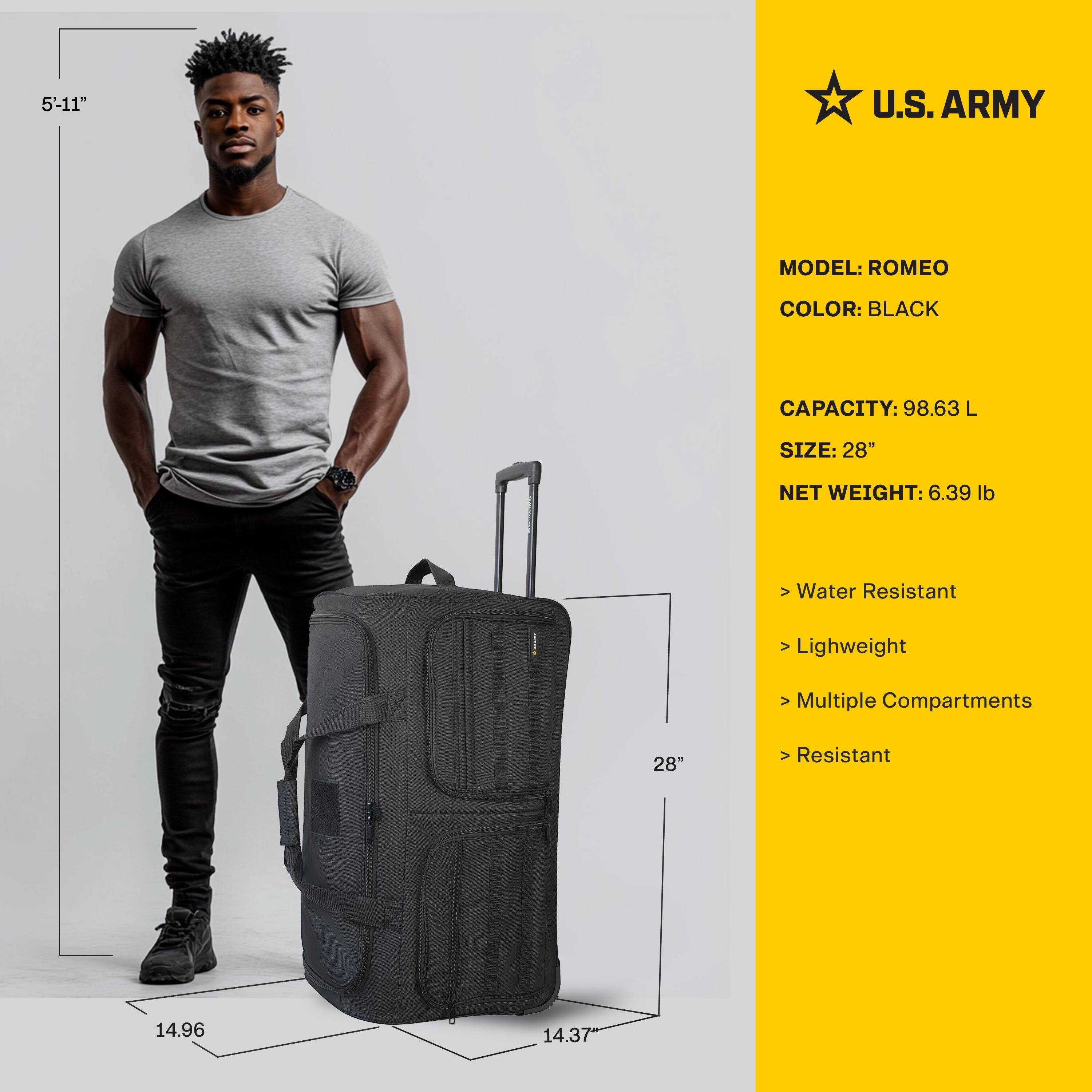5'-11"

U.S. ARMY

MODEL: ROMEO  
COLOR: BLACK  
CAPACITY: 98.63 L  
SIZE: 28"  
NET WEIGHT: 6.39 lb  

- Water Resistant  
- Lightweight  
- Multiple Compartments  
- Resistant  

14.96"  
14.37"  
28"